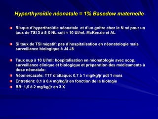 Hyperthyroïdie néonatale = 1% Basedow maternelle
Risque d’hyperthroïdie néonatale et d’un goitre chez le N né pour un
taux de TSI 3 à 5 X NL soit ≈ 10 UI/ml. McKenzie et AL
Si taux de TSI négatif: pas d’hospitalisation en néonatologie mais
surveillance biologique à J4 J8
Taux sup à 10 UI/ml: hospitalisation en néonatologie avec scop,
surveillance clinique et biologique et préparation des médicaments à
dose néonatale:
Néomercazole: TTT d’attaque: 0,7 à 1 mg/kg/jr pdt 1 mois
Entretient: 0,1 à 0,4 mg/kg/jr en fonction de la biologie
BB: 1,5 à 2 mg/kg/jr en 3 X
 