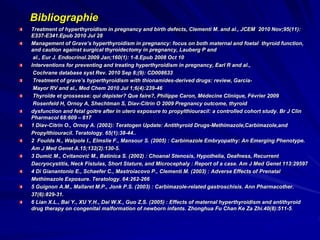 Bibliographie
Treatment of hyperthyroidism in pregnancy and birth defects, Clementi M. and al., JCEM 2010 Nov;95(11):
E337-E341.Epub 2010 Jul 28
Management of Grave’s hyperthyroidism in pregnancy: focus on both maternal and foetal thyroid function,
and caution against surgical thyroidectomy in pregnancy, Lauberg P and
al., Eur J. Endocrinol.2009 Jan;160(1): 1-8.Epub 2008 Oct 10
Interventions for preventing and treating hyperthyroidism in pregnancy, Earl R and al.,
Cochrane database syst Rev. 2010 Sep 8;(9): CD008633
Treatment of grave’s hyperthyroidism with thionamides-derived drugs: review, Garcia-
Mayor RV and al., Med Chem 2010 Jul 1;6(4):239-46
Thyroïde et grossesse: qui dépister? Que faire?, Philippe Caron, Médecine Clinique, Février 2009
Rosenfeld H, Ornoy A, Shechtman S, Diav-Citrin O 2009 Pregnancy outcome, thyroid
dysfunction and fetal goitre after in utero exposure to propylthiouracil: a controlled cohort study. Br J Clin
Pharmacol 68:609 – 617
1 Diav-Citrin O., Ornoy A. (2002): Teratogen Update: Antithyroid Drugs-Methimazole,Carbimazole,and
Propylthiouracil. Teratology. 65(1):38-44..
2 Foulds N., Walpole I., Elmslie F., Mansour S. (2005) : Carbimazole Embryopathy: An Emerging Phenotype.
Am J Med Genet A.15;132(2):130-5.
3 Dumić M., Cvitanović M., Batinica S. (2002) : Choanal Stenosis, Hypothelia, Deafness, Recurrent
Dacryocystitis, Neck Fistulas, Short Stature, and Microcephaly : Report of a case. Am J Med Genet 113:29597
4 Di Gianantonio E., Schaefer C., Mastroiacovo P., Clementi M. (2003) : Adverse Effects of Prenatal
Methimazole Exposure. Teratology. 64:262-266
5 Guignon A.M., Mallaret M.P., Jonk P.S. (2003) : Carbimazole-related gastroschisis. Ann Pharmacother.
37(6):829-31.
6 Lian X.L., Bai Y., XU Y.H., Dai W.X., Guo Z.S. (2005) : Effects of maternal hyperthyroidism and antithyroid
drug therapy on congenital malformation of newborn infants. Zhonghua Fu Chan Ke Za Zhi.40(8):511-5.
 