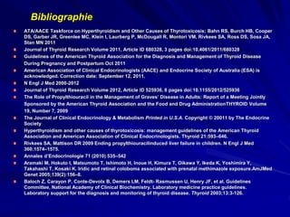 ATA/AACE Taskforce on Hyperthyroidism and Other Causes of Thyrotoxicosis; Bahn RS, Burch HB, Cooper
DS, Garber JR, Greenlee MC, Klein I, Laurberg P, McDougall R, Montori VM, Rivkees SA, Ross DS, Sosa JA,
Stan MN 2011
Journal of Thyroid Research Volume 2011, Article ID 680328, 3 pages doi:10.4061/2011/680328
Guidelines of the American Thyroid Association for the Diagnosis and Management of Thyroid Disease
During Pregnancy and Postpartum Oct 2011
American Association of Clinical Endocrinologists (AACE) and Endocrine Society of Australia (ESA) is
acknowledged. Correction date: September 12, 2011.
N Engl J Med 2000-2012
Journal of Thyroid Research Volume 2012, Article ID 525936, 8 pages doi:10.1155/2012/525936
The Role of Propylthiouracil in the Management of Graves’ Disease in Adults: Report of a Meeting Jointly
Sponsored by the American Thyroid Association and the Food and Drug AdministrationTHYROID Volume
19, Number 7, 2009
The Journal of Clinical Endocrinology & Metabolism Printed in U.S.A. Copyright © 20011 by The Endocrine
Society
Hyperthyroidism and other causes of thyrotoxicosis: management guidelines of the American Thyroid
Association and American Association of Clinical Endocrinologists. Thyroid 21:593–646.
Rivkees SA, Mattison DR 2009 Ending propylthiouracilinduced liver failure in children. N Engl J Med
360:1574–1575.
Annales d’Endocrinologie 71 (2010) 535–542
Aramaki M, Hokuto I, Matsumoto T, Ishimoto H, Inoue H, Kimura T, Oikawa Y, Ikeda K, Yoshimira Y,
Takahashi T, Kosaki K. Iridic and retinal coloboma associated with prenatal methimazole exposure.AmJMed
Genet 2005;139(2):156–8.
Baloch Z, Carayon P, Conte-Devolx B, Demers LM, Feldt- Rasmussen U, Henry JF, et al. Guidelines
Committee, National Academy of Clinical Biochemistry. Laboratory medicine practice guidelines.
Laboratory support for the diagnosis and monitoring of thyroid disease. Thyroid 2003;13:3-126.
Bibliographie
 