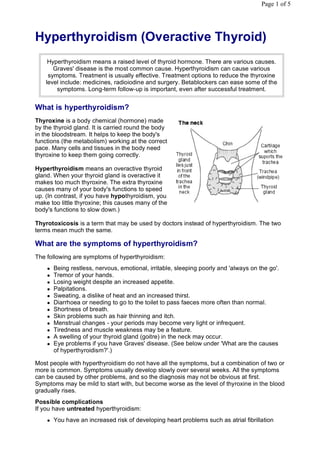 Page 1 of 5




Hyperthyroidism (Overactive Thyroid)
     Hyperthyroidism means a raised level of thyroid hormone. There are various causes.
       Graves' disease is the most common cause. Hyperthyroidism can cause various
     symptoms. Treatment is usually effective. Treatment options to reduce the thyroxine
    level include: medicines, radioiodine and surgery. Betablockers can ease some of the
        symptoms. Long-term follow-up is important, even after successful treatment.


What is hyperthyroidism?
Thyroxine is a body chemical (hormone) made
by the thyroid gland. It is carried round the body
in the bloodstream. It helps to keep the body's
functions (the metabolism) working at the correct
pace. Many cells and tissues in the body need
thyroxine to keep them going correctly.

Hyperthyroidism means an overactive thyroid
gland. When your thyroid gland is overactive it
makes too much thyroxine. The extra thyroxine
causes many of your body's functions to speed
up. (In contrast, if you have hypothyroidism, you
make too little thyroxine; this causes many of the
body's functions to slow down.)

Thyrotoxicosis is a term that may be used by doctors instead of hyperthyroidism. The two
terms mean much the same.

What are the symptoms of hyperthyroidism?
The following are symptoms of hyperthyroidism:
       Being restless, nervous, emotional, irritable, sleeping poorly and 'always on the go'.
       Tremor of your hands.
       Losing weight despite an increased appetite.
       Palpitations.
       Sweating, a dislike of heat and an increased thirst.
       Diarrhoea or needing to go to the toilet to pass faeces more often than normal.
       Shortness of breath.
       Skin problems such as hair thinning and itch.
       Menstrual changes - your periods may become very light or infrequent.
       Tiredness and muscle weakness may be a feature.
       A swelling of your thyroid gland (goitre) in the neck may occur.
       Eye problems if you have Graves' disease. (See below under 'What are the causes
        of hyperthyroidism?'.)

Most people with hyperthyroidism do not have all the symptoms, but a combination of two or
more is common. Symptoms usually develop slowly over several weeks. All the symptoms
can be caused by other problems, and so the diagnosis may not be obvious at first.
Symptoms may be mild to start with, but become worse as the level of thyroxine in the blood
gradually rises.
Possible complications
If you have untreated hyperthyroidism:
       You have an increased risk of developing heart problems such as atrial fibrillation
 