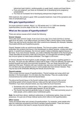 Page 2 of 5



        (abnormal heart rhythm), cardiomyopathy (a weak heart), angina and heart failure.
       If you are pregnant, you have an increased risk of developing some pregnancy
        complications.
       You have an increased risk of developing osteoporosis (fragile bones).

With treatment, the outlook is good. With successful treatment, most of the symptoms and
risks of complications go.

Who gets hyperthyroidism?
It is more common in women. About 1 in 100 women and 1 in 1,000 men develop
hyperthyroidism at some stage of their life. It can occur at any age.

What are the causes of hyperthyroidism?
There are various causes which include the following:
Graves' disease
This is the most common cause. It can occur at any age, but is most common in women
aged 20 to 40 years. It can affect anyone, but there is often a family history of the condition.
There may also be family members with other autoimmune diseases (for example, diabetes,
rheumatoid arthritis and myasthenia gravis).

Graves' disease is also an autoimmune disease. The immune system normally makes
antibodies (tiny proteins that travel in the bloodstream) to attack bacteria, viruses and other
germs. In autoimmune diseases, the immune system makes antibodies against tissues of
the body. If you have Graves' disease, you make antibodies that attach to the thyroid gland.
These stimulate the thyroid to make lots of thyroxine. It is thought that something triggers
the immune system to make these antibodies. The trigger is not known.

In Graves' disease the thyroid gland usually enlarges, which causes a swelling (goitre) in
the neck. The eyes are also affected in about half of cases. If they are affected, the eyes are
pushed forwards and look more prominent (proptosis). This can cause discomfort and
watering of the eyes. Problems with eye muscles may also occur and lead to double vision.
It is not clear why eye symptoms occur in some people who have Graves' disease. They
may be due to the antibodies affecting the tissues around the eye.
Thyroid nodules
This is a less common cause of hyperthyroidism. Thyroid nodules are lumps which can
develop in the thyroid gland. It is not clear why they develop. They are usually benign
(noncancerous) but contain abnormal thyroid tissue.

The abnormal thyroid tissue in the thyroid nodules does not respond to the normal
controlling system which ensures that you make just the right amount of thyroxine.
Therefore, if you have a thyroid nodule, you may make too much thyroxine.
       Sometimes only one nodule forms. This is called a toxic solitary adenoma. This most
        commonly occurs in people aged between 30 and 50 years.
       The thyroid may become generally lumpy or nodular. This most commonly occurs in
        older people, and is called a toxic multinodular goitre.

Note: the word toxic above, relating to adenomas or multinodular goitres, does not mean
poisonous. It is just one of those medical words which refers to the hyperthyroidism.
Other causes
There are several other rare causes of hyperthyroidism. For example, some people who
take the medicines amiodarone and lithium develop hyperthyroidism. There are various
other rare conditions that result in excess thyroxine being made.
 