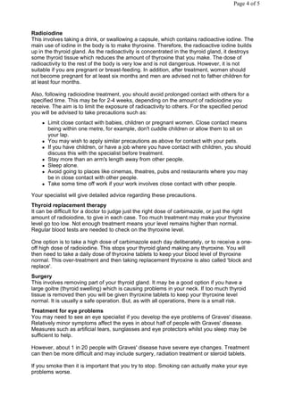 Page 4 of 5




Radioiodine
This involves taking a drink, or swallowing a capsule, which contains radioactive iodine. The
main use of iodine in the body is to make thyroxine. Therefore, the radioactive iodine builds
up in the thyroid gland. As the radioactivity is concentrated in the thyroid gland, it destroys
some thyroid tissue which reduces the amount of thyroxine that you make. The dose of
radioactivity to the rest of the body is very low and is not dangerous. However, it is not
suitable if you are pregnant or breast-feeding. In addition, after treatment, women should
not become pregnant for at least six months and men are advised not to father children for
at least four months.

Also, following radioiodine treatment, you should avoid prolonged contact with others for a
specified time. This may be for 2-4 weeks, depending on the amount of radioiodine you
receive. The aim is to limit the exposure of radioactivity to others. For the specified period
you will be advised to take precautions such as:
       Limit close contact with babies, children or pregnant women. Close contact means
        being within one metre, for example, don't cuddle children or allow them to sit on
        your lap.
       You may wish to apply similar precautions as above for contact with your pets.
       If you have children, or have a job where you have contact with children, you should
        discuss this with the specialist before treatment.
       Stay more than an arm's length away from other people.
       Sleep alone.
       Avoid going to places like cinemas, theatres, pubs and restaurants where you may
        be in close contact with other people.
       Take some time off work if your work involves close contact with other people.

Your specialist will give detailed advice regarding these precautions.
Thyroid replacement therapy
It can be difficult for a doctor to judge just the right dose of carbimazole, or just the right
amount of radioiodine, to give in each case. Too much treatment may make your thyroxine
level go too low. Not enough treatment means your level remains higher than normal.
Regular blood tests are needed to check on the thyroxine level.

One option is to take a high dose of carbimazole each day deliberately, or to receive a one-
off high dose of radioiodine. This stops your thyroid gland making any thyroxine. You will
then need to take a daily dose of thyroxine tablets to keep your blood level of thyroxine
normal. This over-treatment and then taking replacement thyroxine is also called 'block and
replace'.
Surgery
This involves removing part of your thyroid gland. It may be a good option if you have a
large goitre (thyroid swelling) which is causing problems in your neck. If too much thyroid
tissue is removed then you will be given thyroxine tablets to keep your thyroxine level
normal. It is usually a safe operation. But, as with all operations, there is a small risk.
Treatment for eye problems
You may need to see an eye specialist if you develop the eye problems of Graves' disease.
Relatively minor symptoms affect the eyes in about half of people with Graves' disease.
Measures such as artificial tears, sunglasses and eye protectors whilst you sleep may be
sufficient to help.

However, about 1 in 20 people with Graves' disease have severe eye changes. Treatment
can then be more difficult and may include surgery, radiation treatment or steroid tablets.

If you smoke then it is important that you try to stop. Smoking can actually make your eye
problems worse.
 