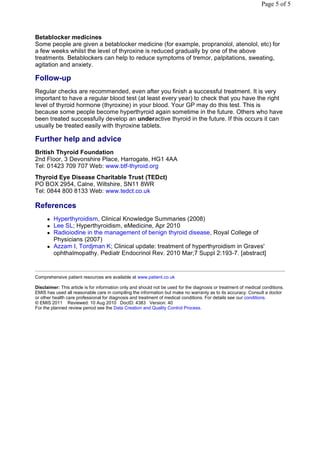 Page 5 of 5




Betablocker medicines
Some people are given a betablocker medicine (for example, propranolol, atenolol, etc) for
a few weeks whilst the level of thyroxine is reduced gradually by one of the above
treatments. Betablockers can help to reduce symptoms of tremor, palpitations, sweating,
agitation and anxiety.

Follow-up
Regular checks are recommended, even after you finish a successful treatment. It is very
important to have a regular blood test (at least every year) to check that you have the right
level of thyroid hormone (thyroxine) in your blood. Your GP may do this test. This is
because some people become hyperthyroid again sometime in the future. Others who have
been treated successfully develop an underactive thyroid in the future. If this occurs it can
usually be treated easily with thyroxine tablets.

Further help and advice
British Thyroid Foundation
2nd Floor, 3 Devonshire Place, Harrogate, HG1 4AA
Tel: 01423 709 707 Web: www.btf-thyroid.org
Thyroid Eye Disease Charitable Trust (TEDct)
PO BOX 2954, Calne, Wiltshire, SN11 8WR
Tel: 0844 800 8133 Web: www.tedct.co.uk

References
         Hyperthyroidism, Clinical Knowledge Summaries (2008)
         Lee SL; Hyperthyroidism, eMedicine, Apr 2010
         Radioiodine in the management of benign thyroid disease, Royal College of
          Physicians (2007)
         Azzam I, Tordjman K; Clinical update: treatment of hyperthyroidism in Graves'
          ophthalmopathy. Pediatr Endocrinol Rev. 2010 Mar;7 Suppl 2:193-7. [abstract]


Comprehensive patient resources are available at www.patient.co.uk

Disclaimer: This article is for information only and should not be used for the diagnosis or treatment of medical conditions.
EMIS has used all reasonable care in compiling the information but make no warranty as to its accuracy. Consult a doctor
or other health care professional for diagnosis and treatment of medical conditions. For details see our conditions.
© EMIS 2011 Reviewed: 10 Aug 2010 DocID: 4383 Version: 40
For the planned review period see the Data Creation and Quality Control Process.
 