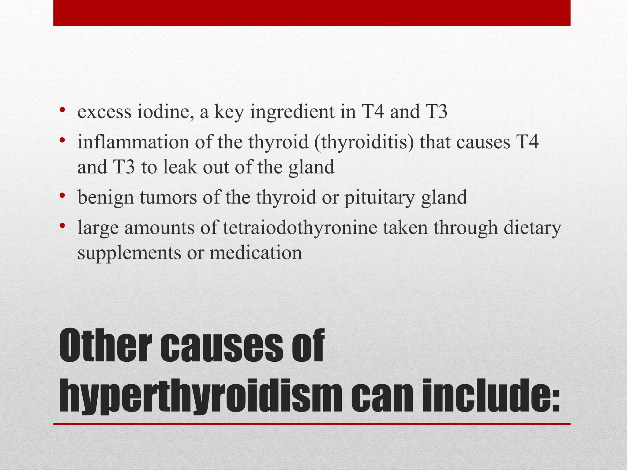 Other causes of
hyperthyroidism can include:
• excess iodine, a key ingredient in T4 and T3
• inflammation of the thyroid (thyroiditis) that causes T4
and T3 to leak out of the gland
• benign tumors of the thyroid or pituitary gland
• large amounts of tetraiodothyronine taken through dietary
supplements or medication
 