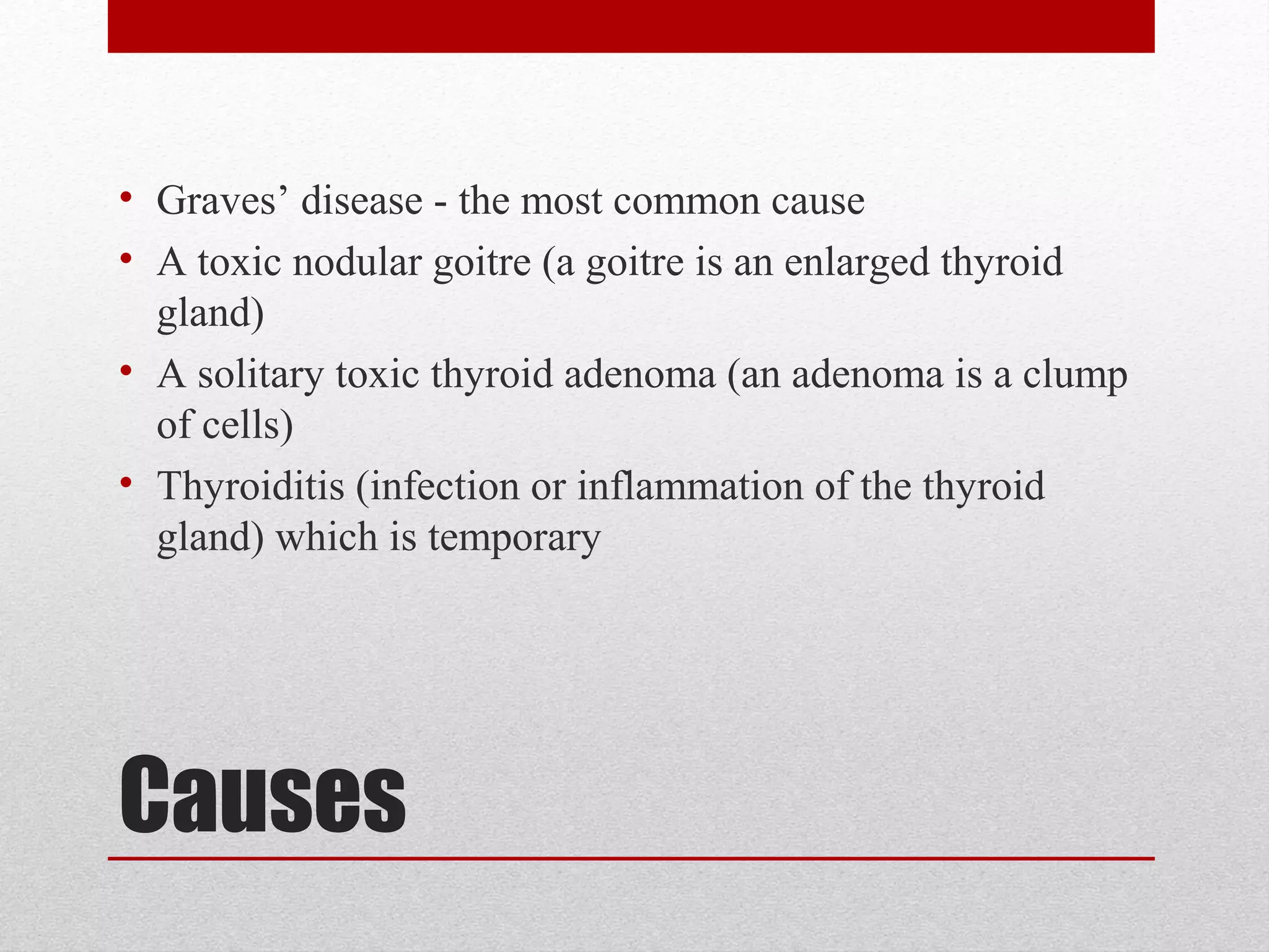 Causes
• Graves’ disease - the most common cause
• A toxic nodular goitre (a goitre is an enlarged thyroid
gland)
• A solitary toxic thyroid adenoma (an adenoma is a clump
of cells)
• Thyroiditis (infection or inflammation of the thyroid
gland) which is temporary
 
