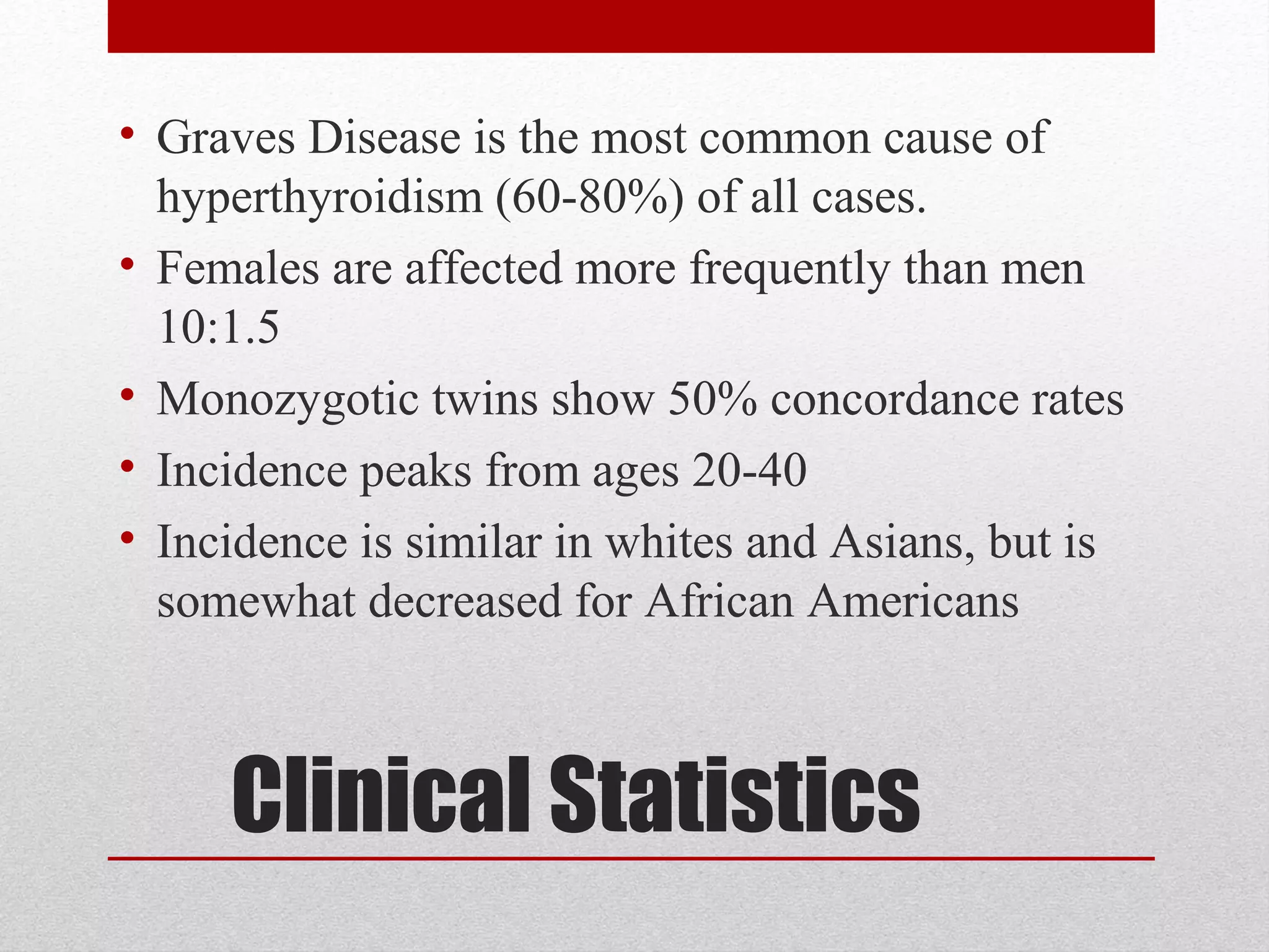 Clinical Statistics
• Graves Disease is the most common cause of
hyperthyroidism (60-80%) of all cases.
• Females are affected more frequently than men
10:1.5
• Monozygotic twins show 50% concordance rates
• Incidence peaks from ages 20-40
• Incidence is similar in whites and Asians, but is
somewhat decreased for African Americans
 