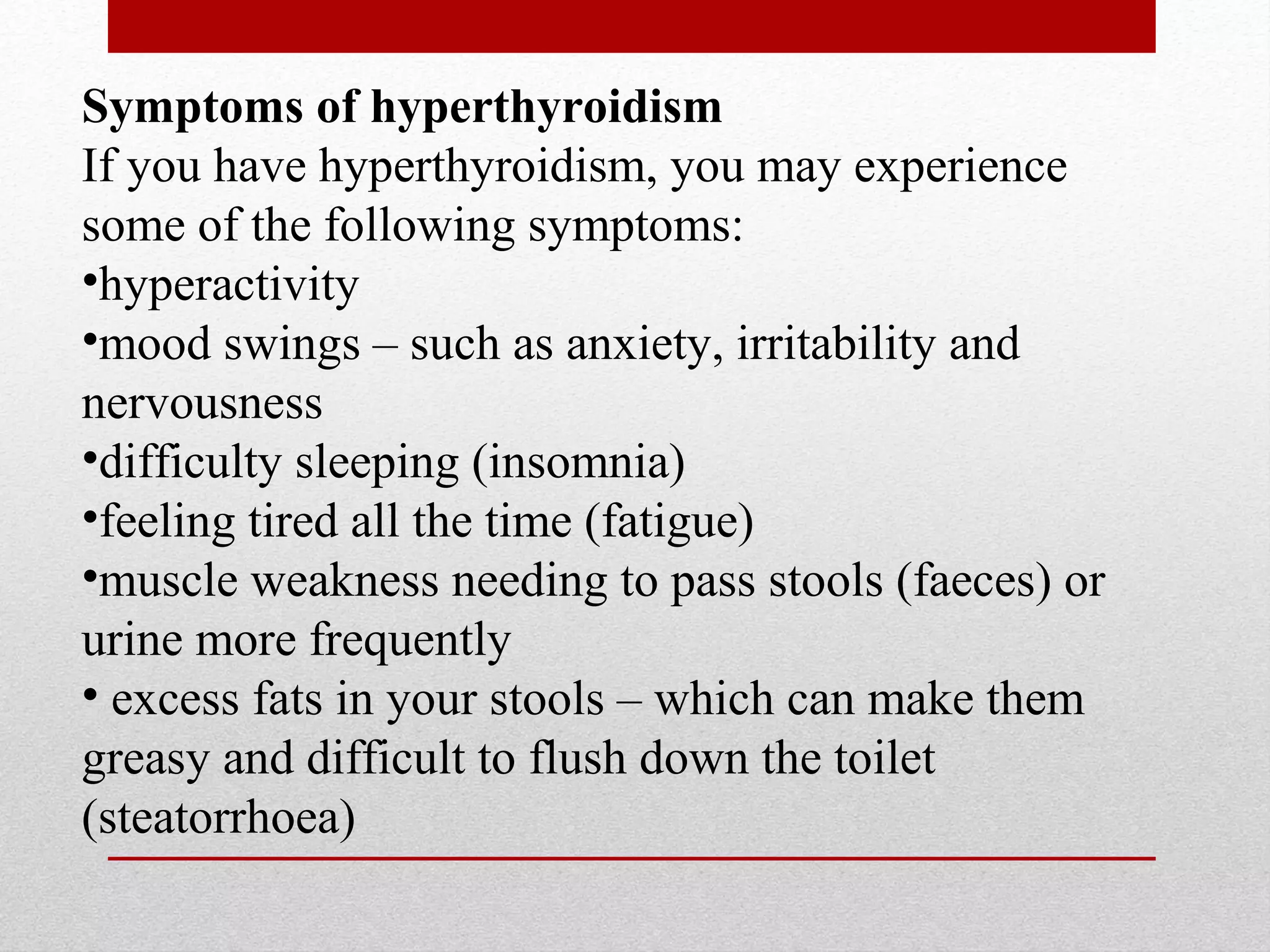 Symptoms of hyperthyroidism
If you have hyperthyroidism, you may experience
some of the following symptoms:
•hyperactivity
•mood swings – such as anxiety, irritability and
nervousness
•difficulty sleeping (insomnia)
•feeling tired all the time (fatigue)
•muscle weakness needing to pass stools (faeces) or
urine more frequently
• excess fats in your stools – which can make them
greasy and difficult to flush down the toilet
(steatorrhoea)
 
