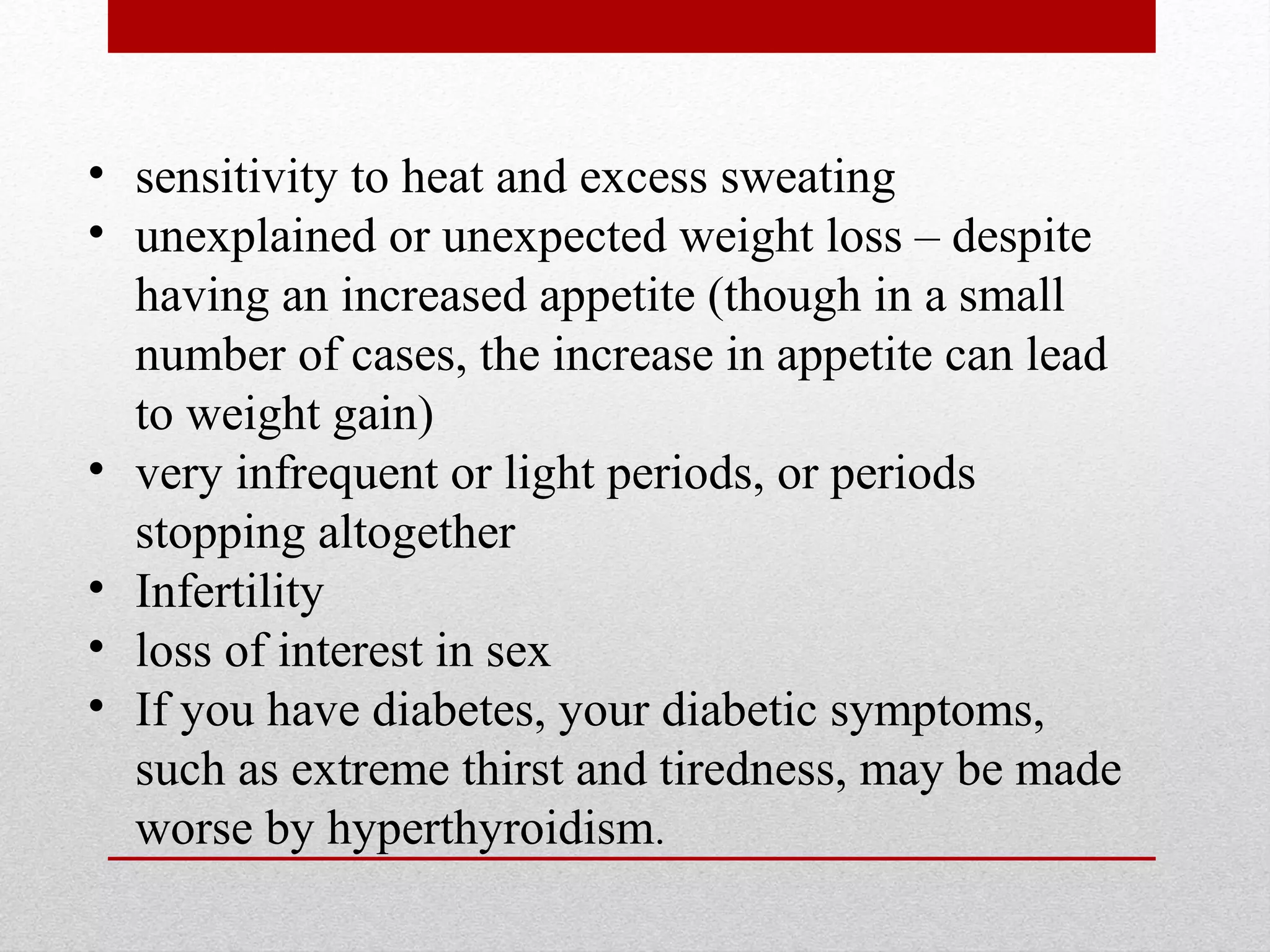 • sensitivity to heat and excess sweating
• unexplained or unexpected weight loss – despite
having an increased appetite (though in a small
number of cases, the increase in appetite can lead
to weight gain)
• very infrequent or light periods, or periods
stopping altogether
• Infertility
• loss of interest in sex
• If you have diabetes, your diabetic symptoms,
such as extreme thirst and tiredness, may be made
worse by hyperthyroidism.
 
