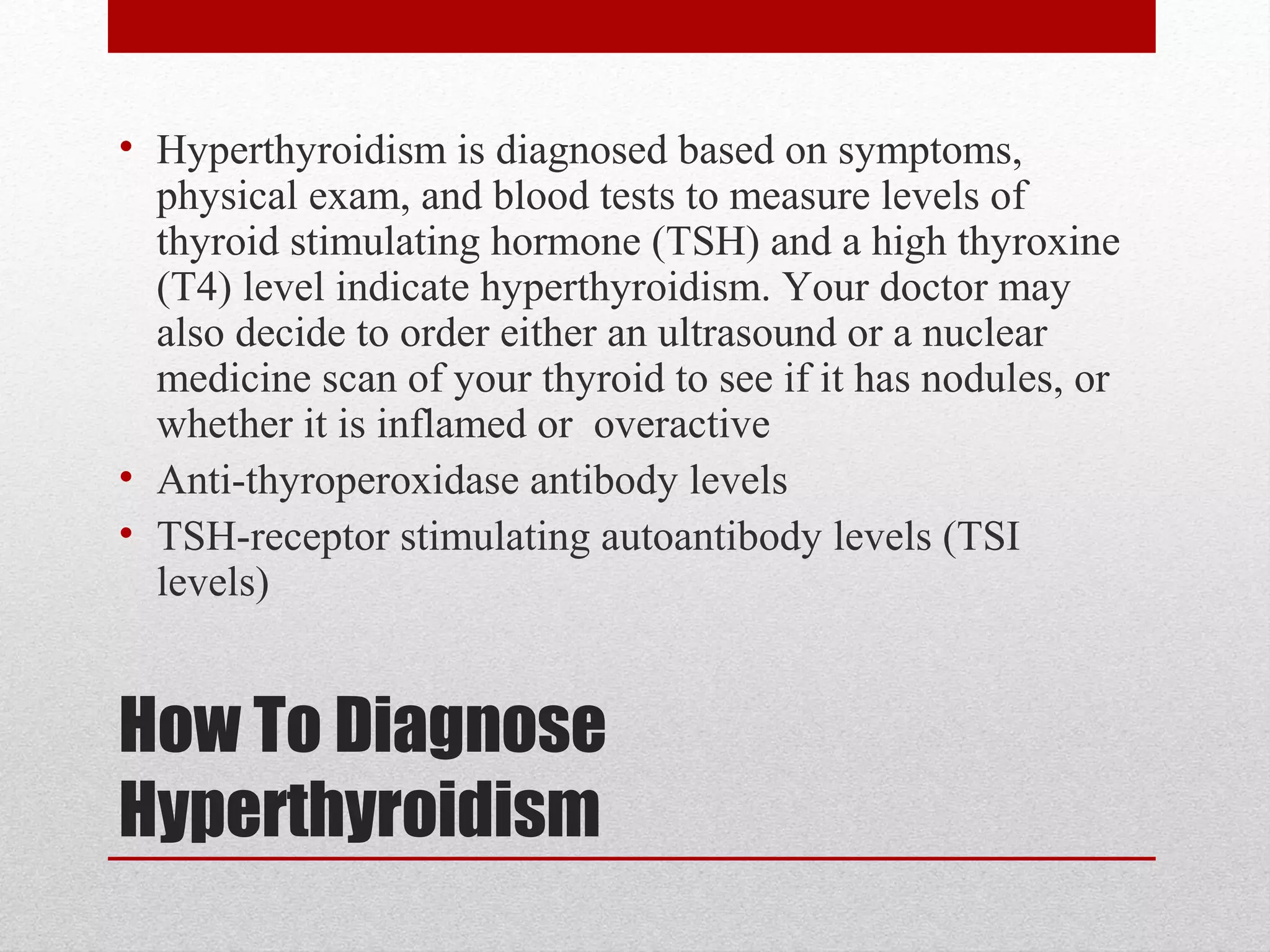 How To Diagnose
Hyperthyroidism
• Hyperthyroidism is diagnosed based on symptoms,
physical exam, and blood tests to measure levels of
thyroid stimulating hormone (TSH) and a high thyroxine
(T4) level indicate hyperthyroidism. Your doctor may
also decide to order either an ultrasound or a nuclear
medicine scan of your thyroid to see if it has nodules, or
whether it is inflamed or overactive
• Anti-thyroperoxidase antibody levels
• TSH-receptor stimulating autoantibody levels (TSI
levels)
 