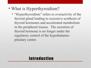 Introduction
• What is Hyperthyroidism?
• “Hyperthyroidism” refers to overactivity of the
thyroid gland leading to excessive synthesis of
thyroid hormones and accelerated metabolism
in the peripheral tissues. The secretion of
thyroid hormone is no longer under the
regulatory control of the hypothalamic-
pituitary center.
 