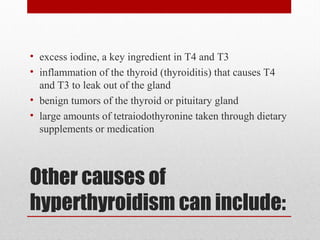Other causes of
hyperthyroidism can include:
• excess iodine, a key ingredient in T4 and T3
• inflammation of the thyroid (thyroiditis) that causes T4
and T3 to leak out of the gland
• benign tumors of the thyroid or pituitary gland
• large amounts of tetraiodothyronine taken through dietary
supplements or medication
 