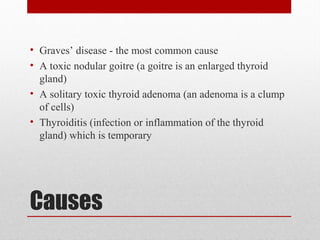 Causes
• Graves’ disease - the most common cause
• A toxic nodular goitre (a goitre is an enlarged thyroid
gland)
• A solitary toxic thyroid adenoma (an adenoma is a clump
of cells)
• Thyroiditis (infection or inflammation of the thyroid
gland) which is temporary
 