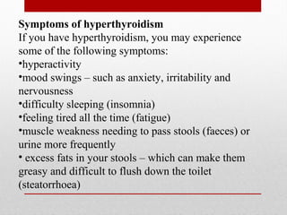 Symptoms of hyperthyroidism
If you have hyperthyroidism, you may experience
some of the following symptoms:
•hyperactivity
•mood swings – such as anxiety, irritability and
nervousness
•difficulty sleeping (insomnia)
•feeling tired all the time (fatigue)
•muscle weakness needing to pass stools (faeces) or
urine more frequently
• excess fats in your stools – which can make them
greasy and difficult to flush down the toilet
(steatorrhoea)
 