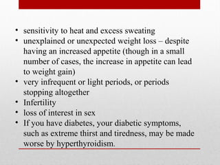• sensitivity to heat and excess sweating
• unexplained or unexpected weight loss – despite
having an increased appetite (though in a small
number of cases, the increase in appetite can lead
to weight gain)
• very infrequent or light periods, or periods
stopping altogether
• Infertility
• loss of interest in sex
• If you have diabetes, your diabetic symptoms,
such as extreme thirst and tiredness, may be made
worse by hyperthyroidism.
 