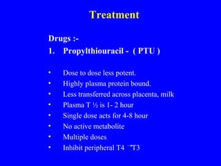Treatment
Drugs :-
1. Propylthiouracil - ( PTU )
• Dose to dose less potent.
• Highly plasma protein bound.
• Less transferred across placenta, milk
• Plasma T ½ is 1- 2 hour
• Single dose acts for 4-8 hour
• No active metabolite
• Multiple doses
• Inhibit peripheral T4 T3
 