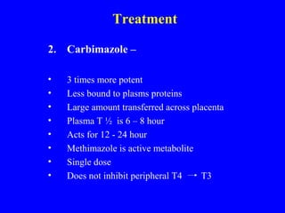 Treatment
2. Carbimazole –
• 3 times more potent
• Less bound to plasms proteins
• Large amount transferred across placenta
• Plasma T ½ is 6 – 8 hour
• Acts for 12 - 24 hour
• Methimazole is active metabolite
• Single dose
• Does not inhibit peripheral T4 T3
 