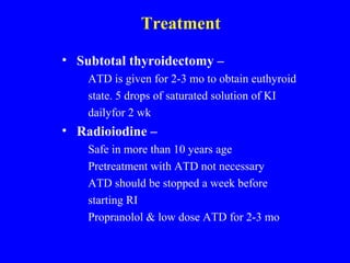 Treatment
• Subtotal thyroidectomy –
ATD is given for 2-3 mo to obtain euthyroid
state. 5 drops of saturated solution of KI
dailyfor 2 wk
• Radioiodine –
Safe in more than 10 years age
Pretreatment with ATD not necessary
ATD should be stopped a week before
starting RI
Propranolol & low dose ATD for 2-3 mo
 