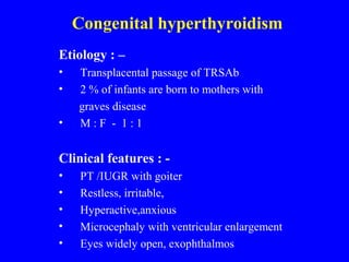 Congenital hyperthyroidism
Etiology : –
• Transplacental passage of TRSAb
• 2 % of infants are born to mothers with
graves disease
• M : F - 1 : 1
Clinical features : -
• PT /IUGR with goiter
• Restless, irritable,
• Hyperactive,anxious
• Microcephaly with ventricular enlargement
• Eyes widely open, exophthalmos
 