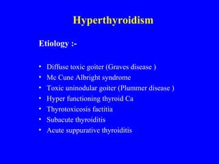 Hyperthyroidism
Etiology :-
• Diffuse toxic goiter (Graves disease )
• Mc Cune Albright syndrome
• Toxic uninodular goiter (Plummer disease )
• Hyper functioning thyroid Ca
• Thyrotoxicosis factitia
• Subacute thyroiditis
• Acute suppurative thyroiditis
 