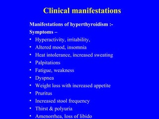 Clinical manifestations
Manifestations of hyperthyroidism :-
Symptoms –
• Hyperactivity, irritability,
• Altered mood, insomnia
• Heat intolerance, increased sweating
• Palpitations
• Fatigue, weakness
• Dyspnea
• Weight loss with increased appetite
• Pruritus
• Increased stool frequency
• Thirst & polyuria
• Amenorrhea, loss of libido
 