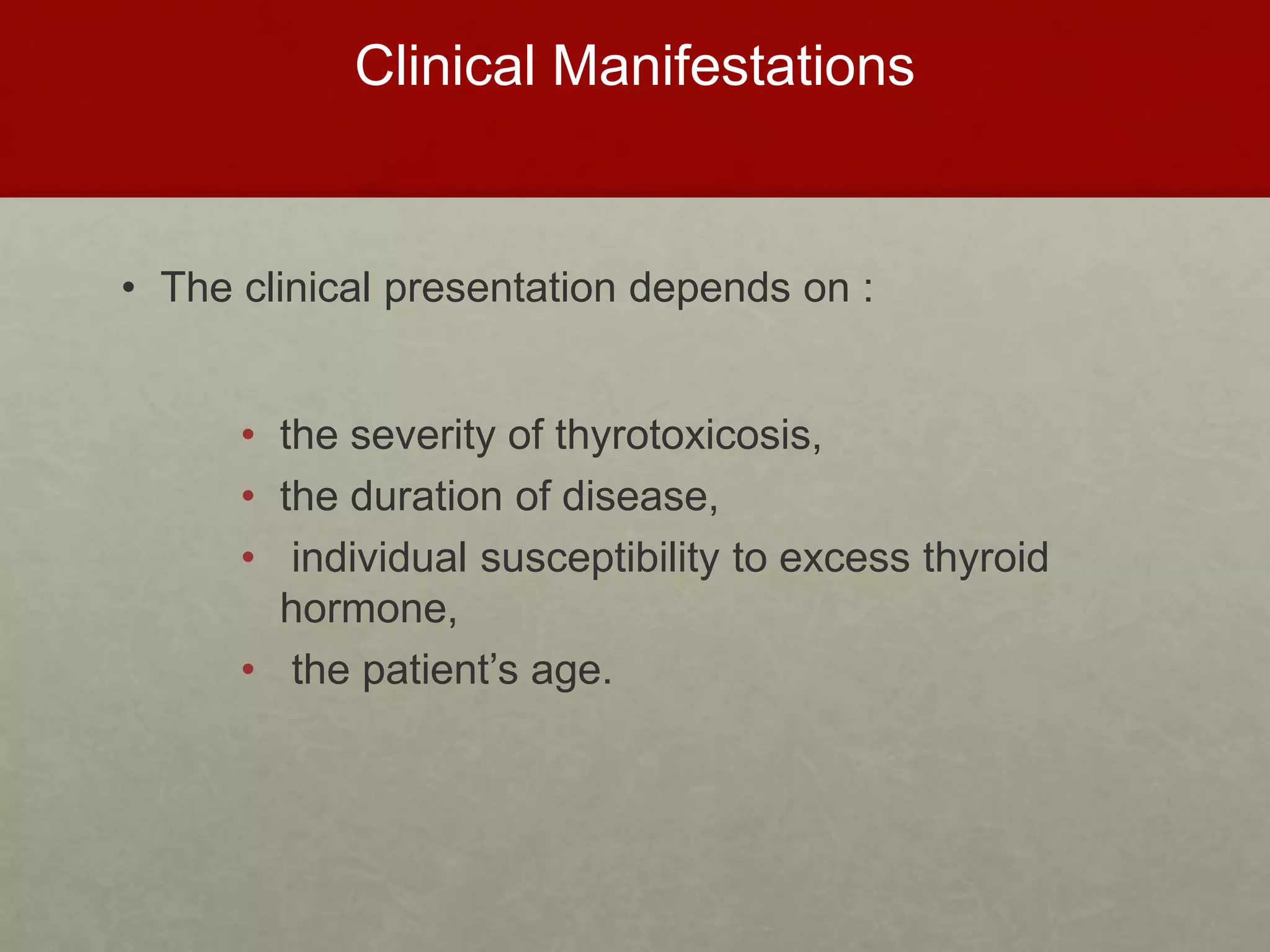 Clinical Manifestations
• The clinical presentation depends on :
• the severity of thyrotoxicosis,
• the duration of disease,
• individual susceptibility to excess thyroid
hormone,
• the patient’s age.
 