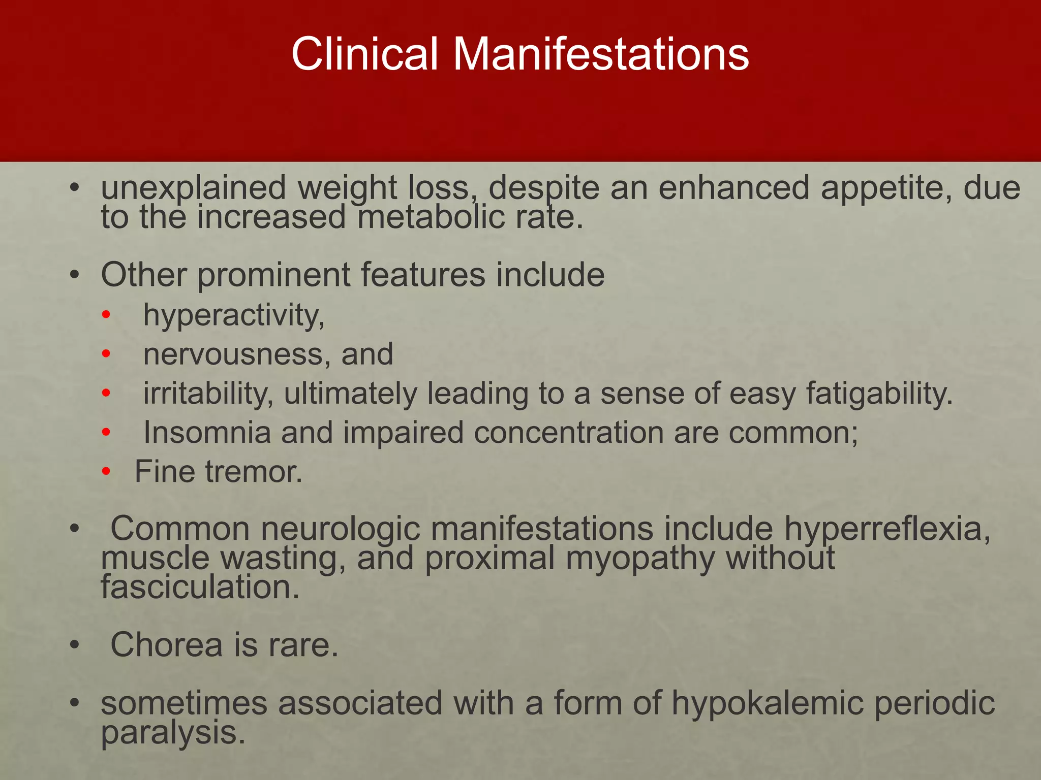 Clinical Manifestations
• unexplained weight loss, despite an enhanced appetite, due
to the increased metabolic rate.
• Other prominent features include
• hyperactivity,
• nervousness, and
• irritability, ultimately leading to a sense of easy fatigability.
• Insomnia and impaired concentration are common;
• Fine tremor.
• Common neurologic manifestations include hyperreflexia,
muscle wasting, and proximal myopathy without
fasciculation.
• Chorea is rare.
• sometimes associated with a form of hypokalemic periodic
paralysis.
 