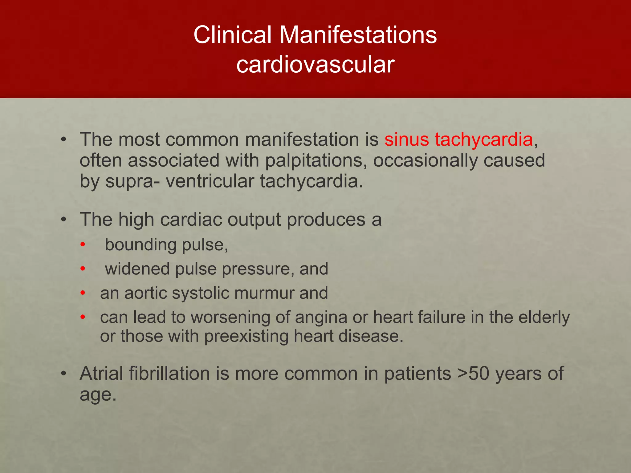 Clinical Manifestations
cardiovascular
• The most common manifestation is sinus tachycardia,
often associated with palpitations, occasionally caused
by supra- ventricular tachycardia.
• The high cardiac output produces a
• bounding pulse,
• widened pulse pressure, and
• an aortic systolic murmur and
• can lead to worsening of angina or heart failure in the elderly
or those with preexisting heart disease.
• Atrial fibrillation is more common in patients >50 years of
age.
 