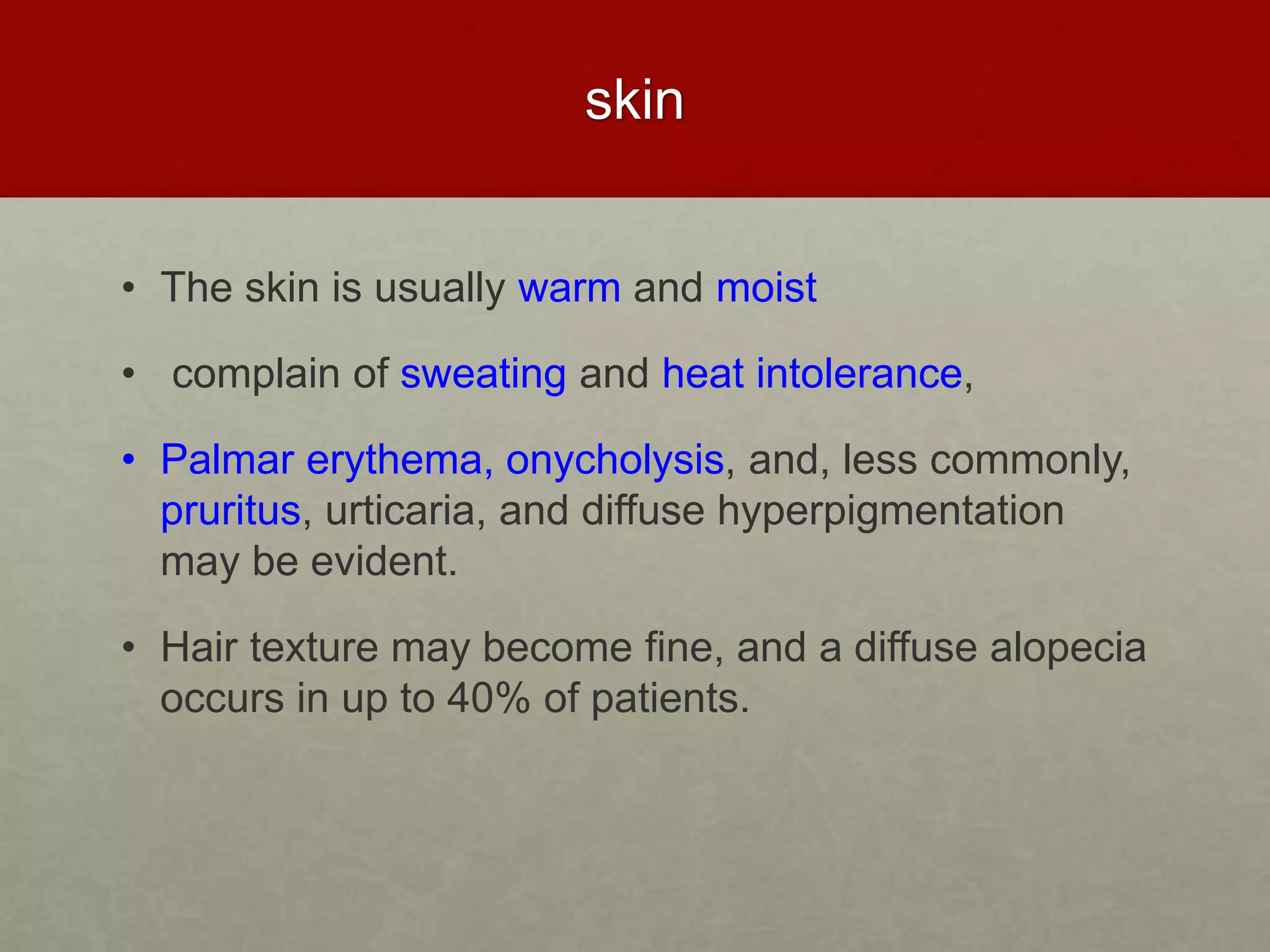skin
• The skin is usually warm and moist
• complain of sweating and heat intolerance,
• Palmar erythema, onycholysis, and, less commonly,
pruritus, urticaria, and diffuse hyperpigmentation
may be evident.
• Hair texture may become fine, and a diffuse alopecia
occurs in up to 40% of patients.
 