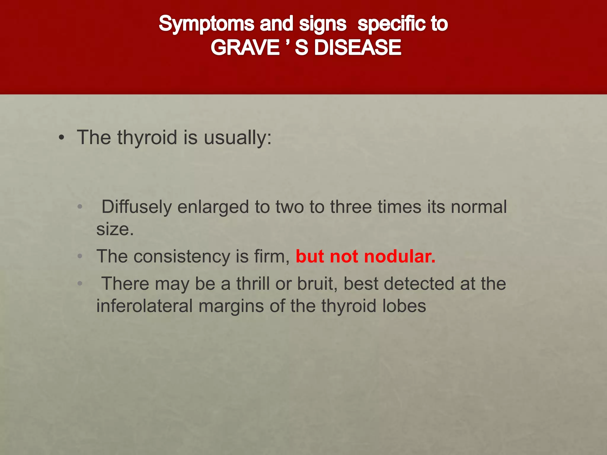 • The thyroid is usually:
• Diffusely enlarged to two to three times its normal
size.
• The consistency is firm, but not nodular.
• There may be a thrill or bruit, best detected at the
inferolateral margins of the thyroid lobes
 