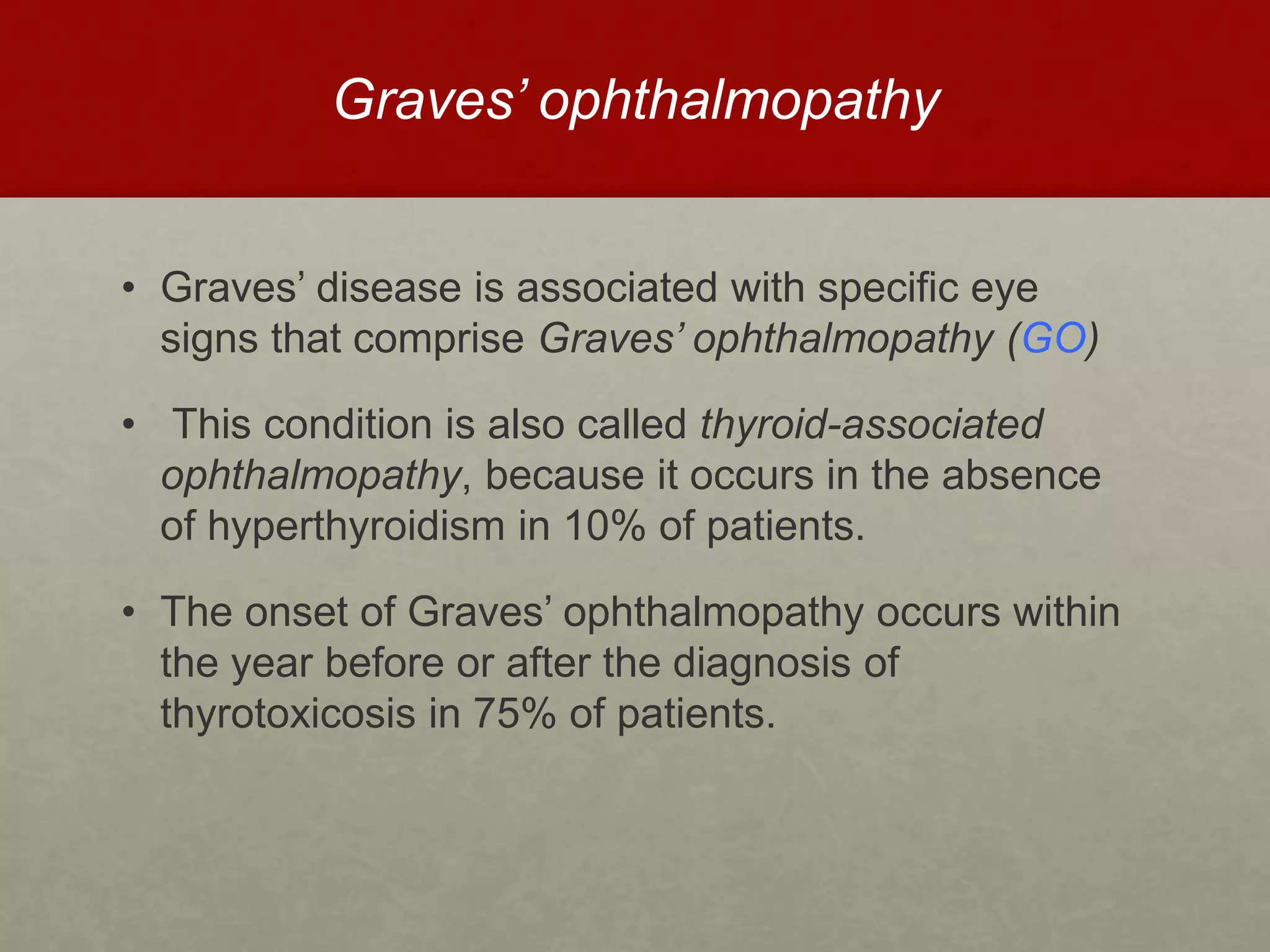 Graves’ ophthalmopathy
• Graves’ disease is associated with specific eye
signs that comprise Graves’ ophthalmopathy (GO)
• This condition is also called thyroid-associated
ophthalmopathy, because it occurs in the absence
of hyperthyroidism in 10% of patients.
• The onset of Graves’ ophthalmopathy occurs within
the year before or after the diagnosis of
thyrotoxicosis in 75% of patients.
 