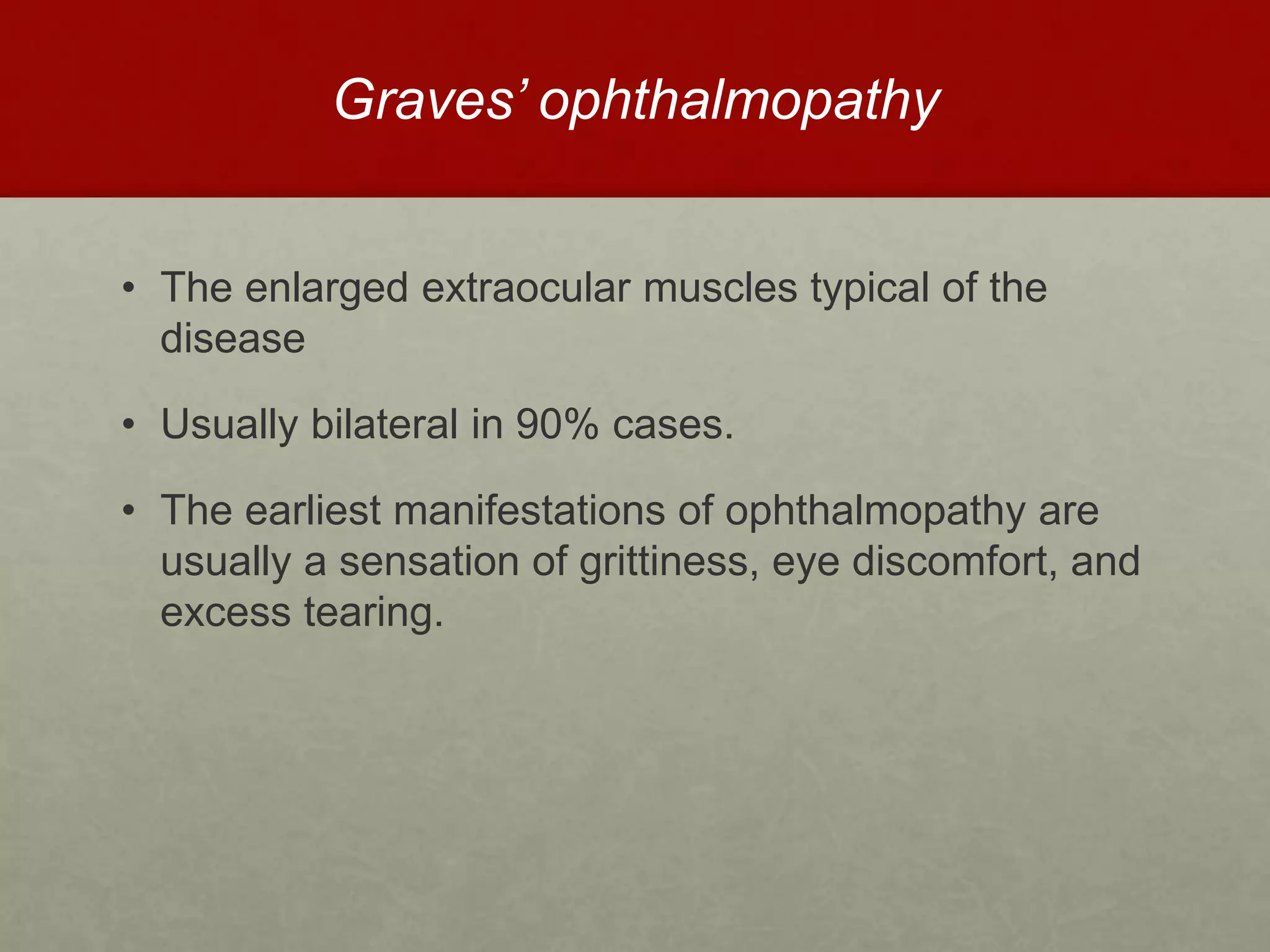 Graves’ ophthalmopathy
• The enlarged extraocular muscles typical of the
disease
• Usually bilateral in 90% cases.
• The earliest manifestations of ophthalmopathy are
usually a sensation of grittiness, eye discomfort, and
excess tearing.
 