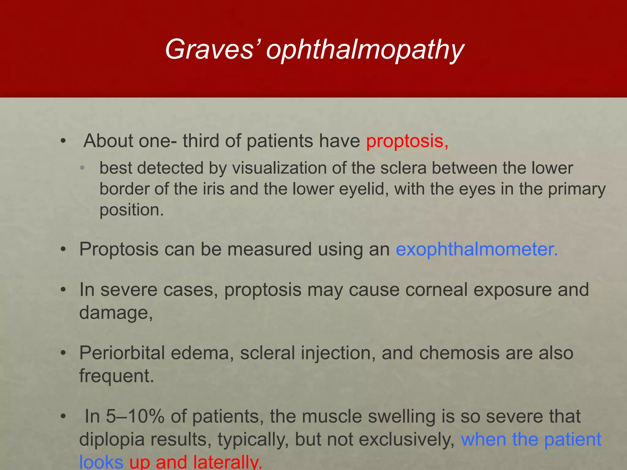 Graves’ ophthalmopathy
• About one- third of patients have proptosis,
• best detected by visualization of the sclera between the lower
border of the iris and the lower eyelid, with the eyes in the primary
position.
• Proptosis can be measured using an exophthalmometer.
• In severe cases, proptosis may cause corneal exposure and
damage,
• Periorbital edema, scleral injection, and chemosis are also
frequent.
• In 5–10% of patients, the muscle swelling is so severe that
diplopia results, typically, but not exclusively, when the patient
looks up and laterally.
 