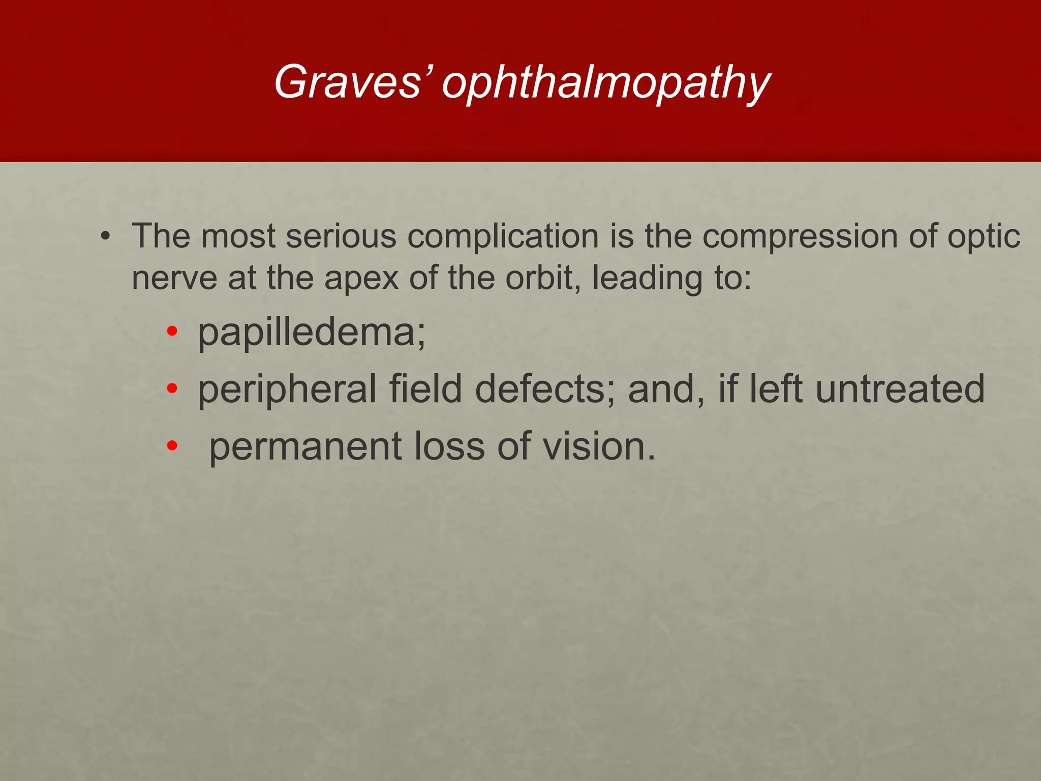 Graves’ ophthalmopathy
• The most serious complication is the compression of optic
nerve at the apex of the orbit, leading to:
• papilledema;
• peripheral field defects; and, if left untreated
• permanent loss of vision.
 
