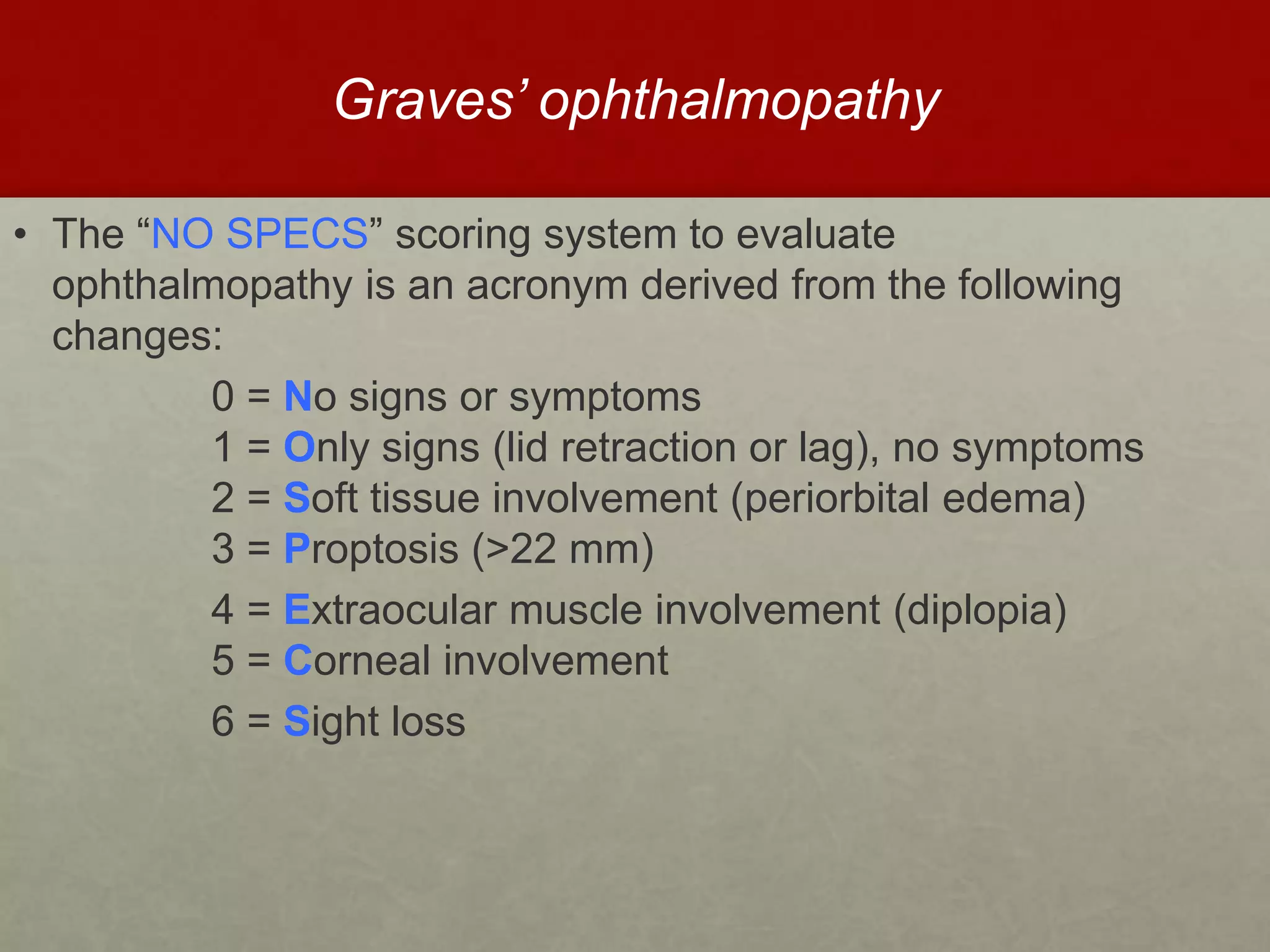 Graves’ ophthalmopathy
• The “NO SPECS” scoring system to evaluate
ophthalmopathy is an acronym derived from the following
changes:
0 = No signs or symptoms
1 = Only signs (lid retraction or lag), no symptoms
2 = Soft tissue involvement (periorbital edema)
3 = Proptosis (>22 mm)
4 = Extraocular muscle involvement (diplopia)
5 = Corneal involvement
6 = Sight loss
 