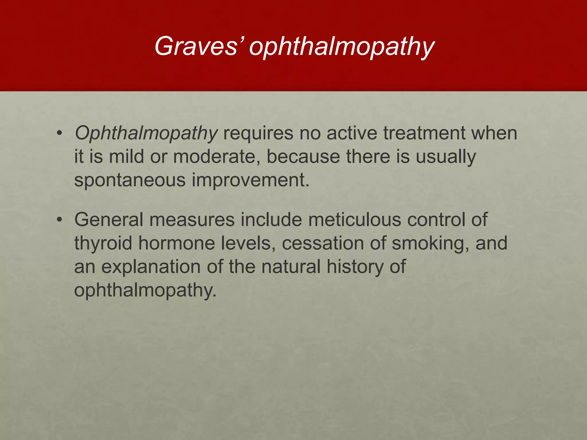 Graves’ ophthalmopathy
• Ophthalmopathy requires no active treatment when
it is mild or moderate, because there is usually
spontaneous improvement.
• General measures include meticulous control of
thyroid hormone levels, cessation of smoking, and
an explanation of the natural history of
ophthalmopathy.
 