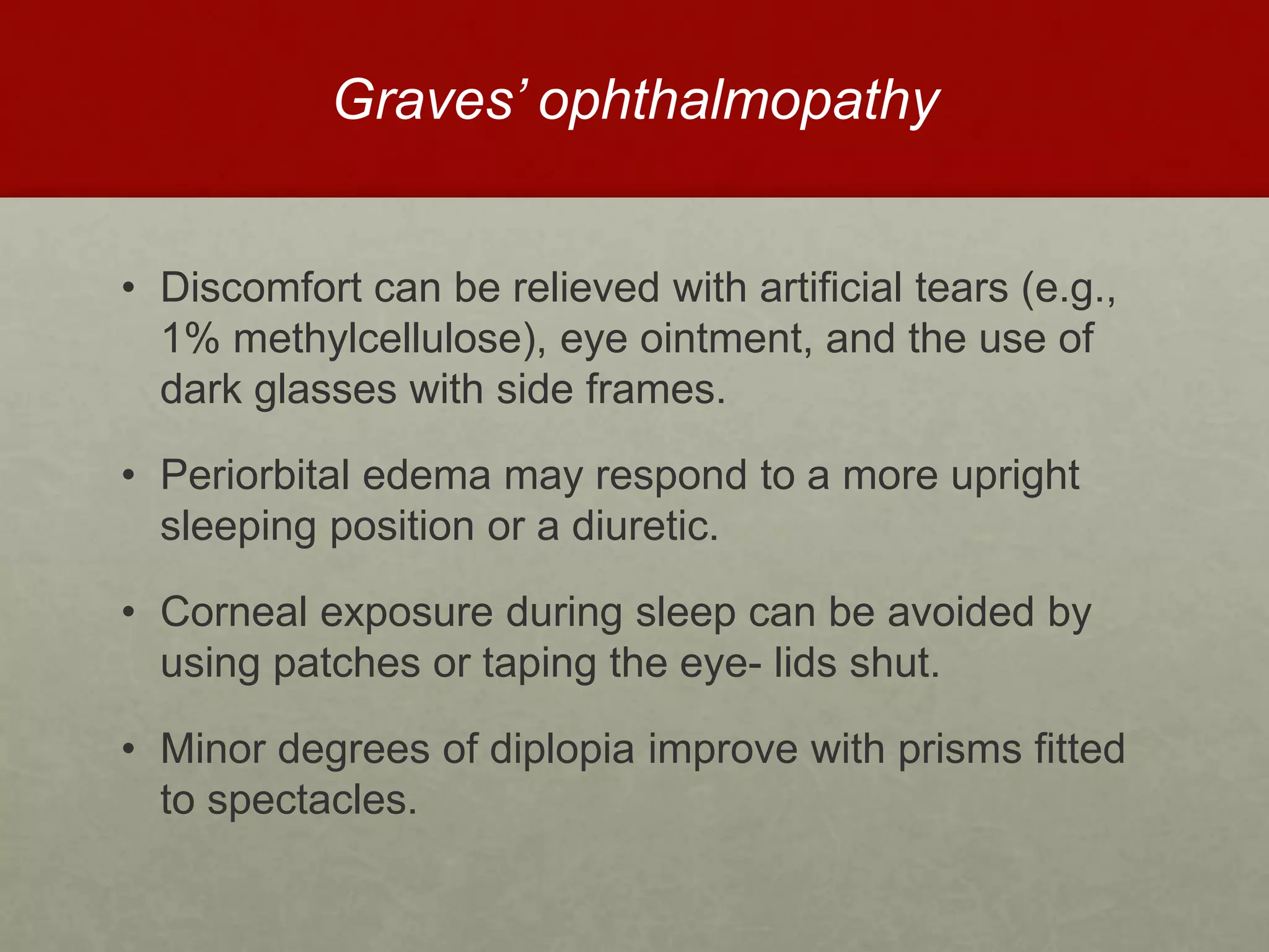 Graves’ ophthalmopathy
• Discomfort can be relieved with artificial tears (e.g.,
1% methylcellulose), eye ointment, and the use of
dark glasses with side frames.
• Periorbital edema may respond to a more upright
sleeping position or a diuretic.
• Corneal exposure during sleep can be avoided by
using patches or taping the eye- lids shut.
• Minor degrees of diplopia improve with prisms fitted
to spectacles.
 