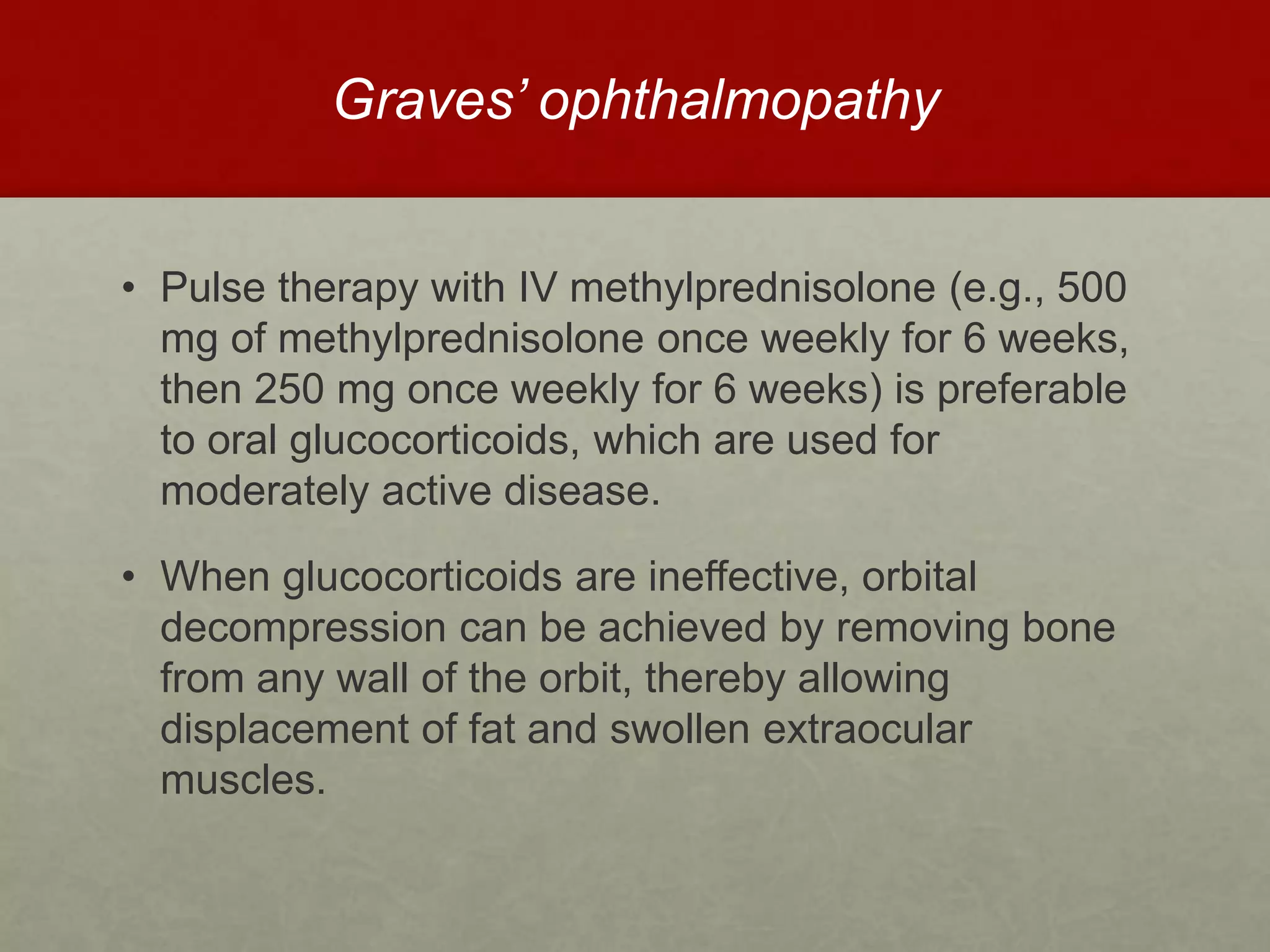 Graves’ ophthalmopathy
• Pulse therapy with IV methylprednisolone (e.g., 500
mg of methylprednisolone once weekly for 6 weeks,
then 250 mg once weekly for 6 weeks) is preferable
to oral glucocorticoids, which are used for
moderately active disease.
• When glucocorticoids are ineffective, orbital
decompression can be achieved by removing bone
from any wall of the orbit, thereby allowing
displacement of fat and swollen extraocular
muscles.
 