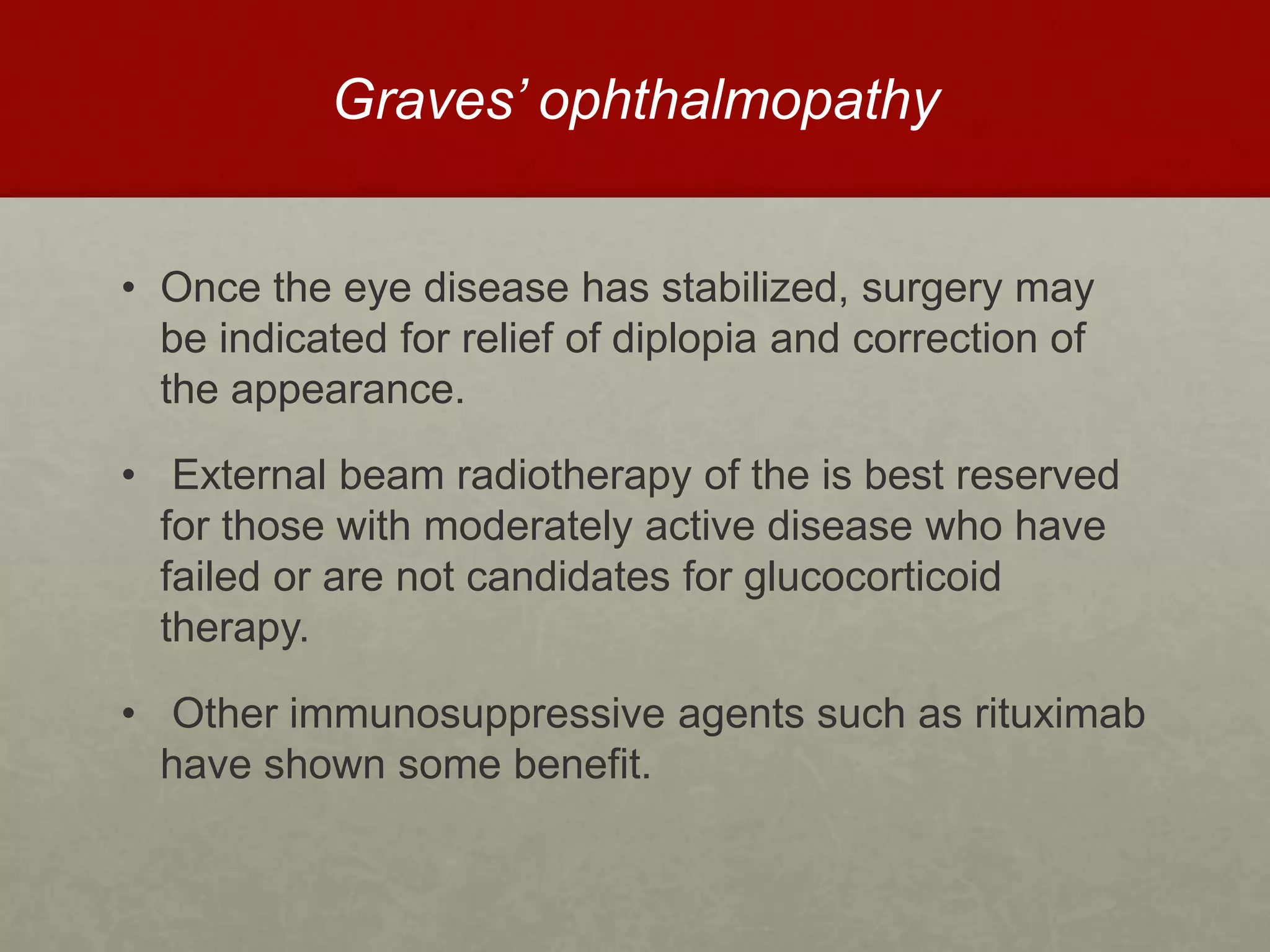 Graves’ ophthalmopathy
• Once the eye disease has stabilized, surgery may
be indicated for relief of diplopia and correction of
the appearance.
• External beam radiotherapy of the is best reserved
for those with moderately active disease who have
failed or are not candidates for glucocorticoid
therapy.
• Other immunosuppressive agents such as rituximab
have shown some benefit.
 