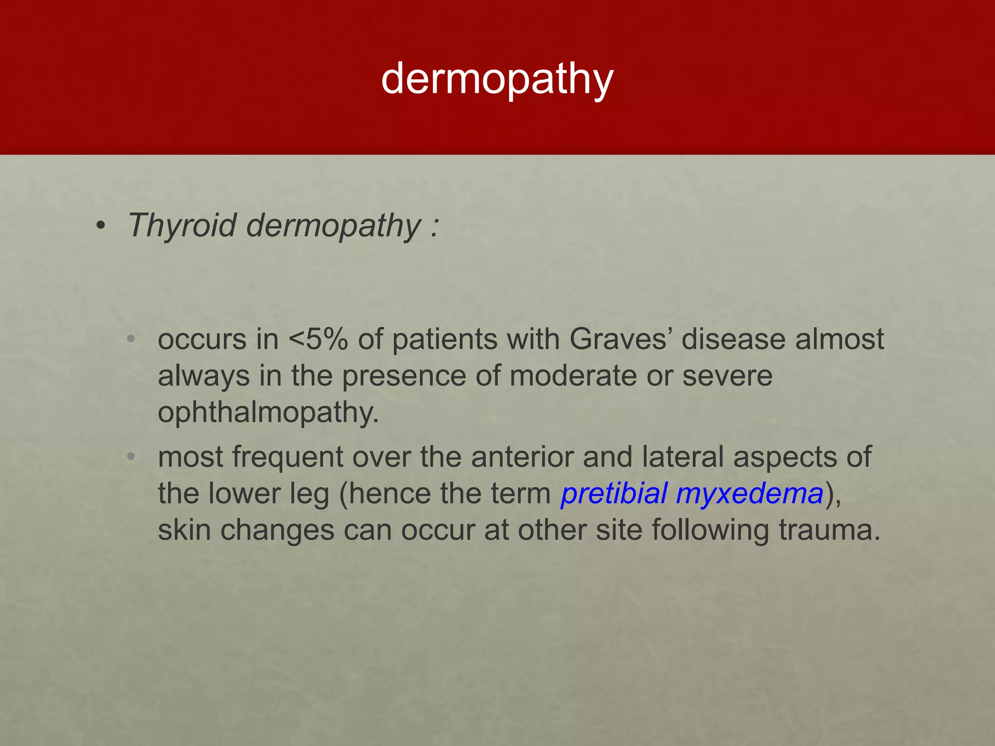 dermopathy
• Thyroid dermopathy :
• occurs in <5% of patients with Graves’ disease almost
always in the presence of moderate or severe
ophthalmopathy.
• most frequent over the anterior and lateral aspects of
the lower leg (hence the term pretibial myxedema),
skin changes can occur at other site following trauma.
 