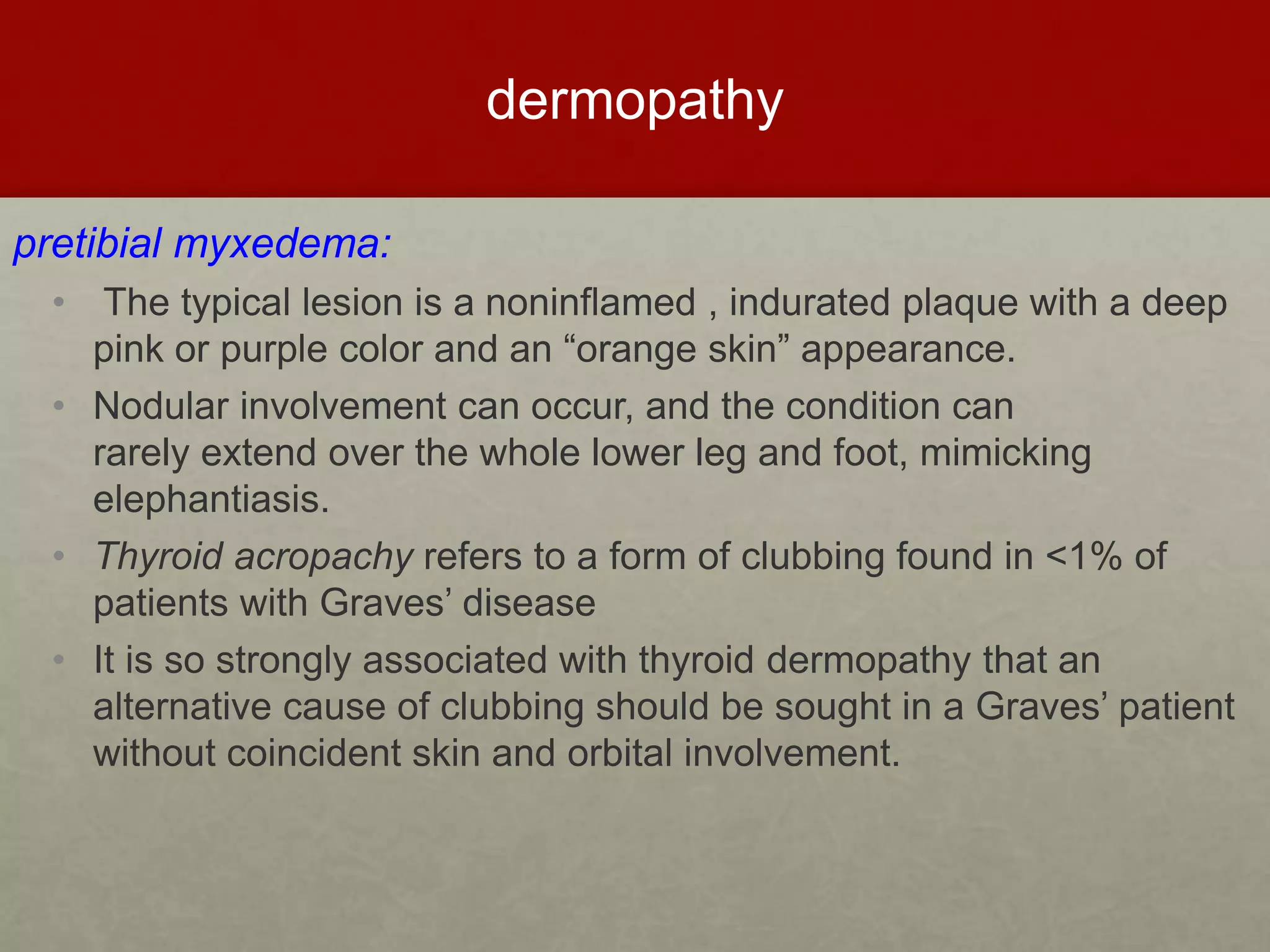 dermopathy
pretibial myxedema:
• The typical lesion is a noninflamed , indurated plaque with a deep
pink or purple color and an “orange skin” appearance.
• Nodular involvement can occur, and the condition can
rarely extend over the whole lower leg and foot, mimicking
elephantiasis.
• Thyroid acropachy refers to a form of clubbing found in <1% of
patients with Graves’ disease
• It is so strongly associated with thyroid dermopathy that an
alternative cause of clubbing should be sought in a Graves’ patient
without coincident skin and orbital involvement.
 
