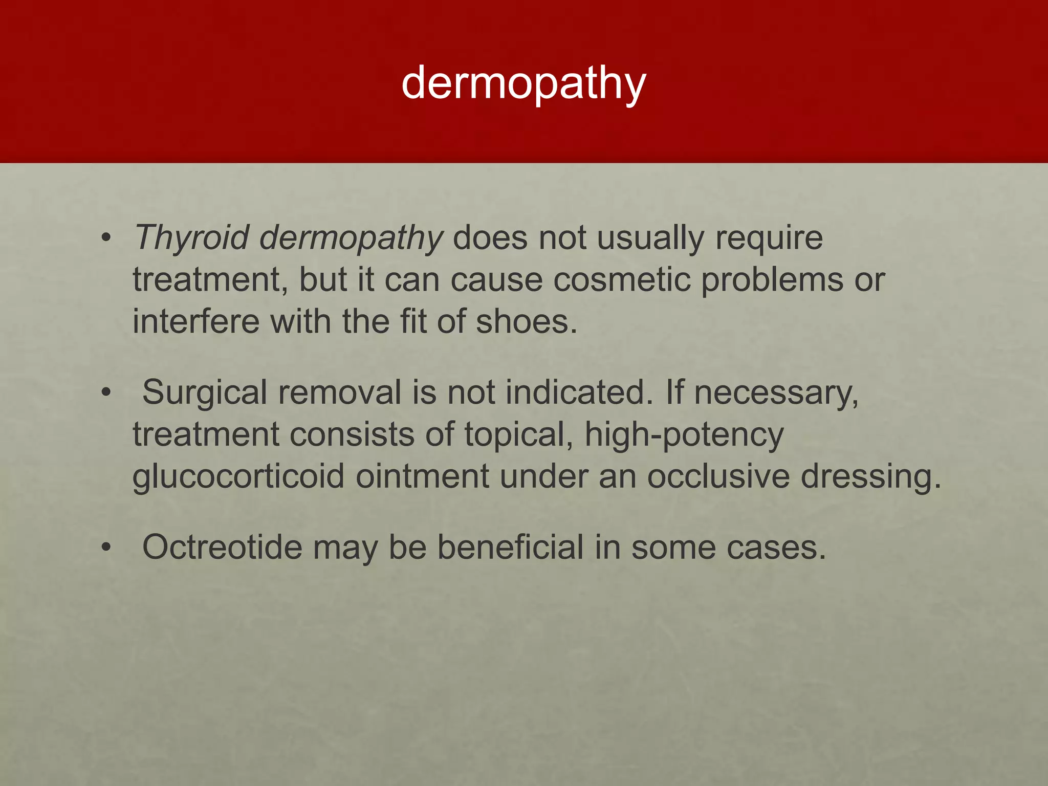 dermopathy
• Thyroid dermopathy does not usually require
treatment, but it can cause cosmetic problems or
interfere with the fit of shoes.
• Surgical removal is not indicated. If necessary,
treatment consists of topical, high-potency
glucocorticoid ointment under an occlusive dressing.
• Octreotide may be beneficial in some cases.
 