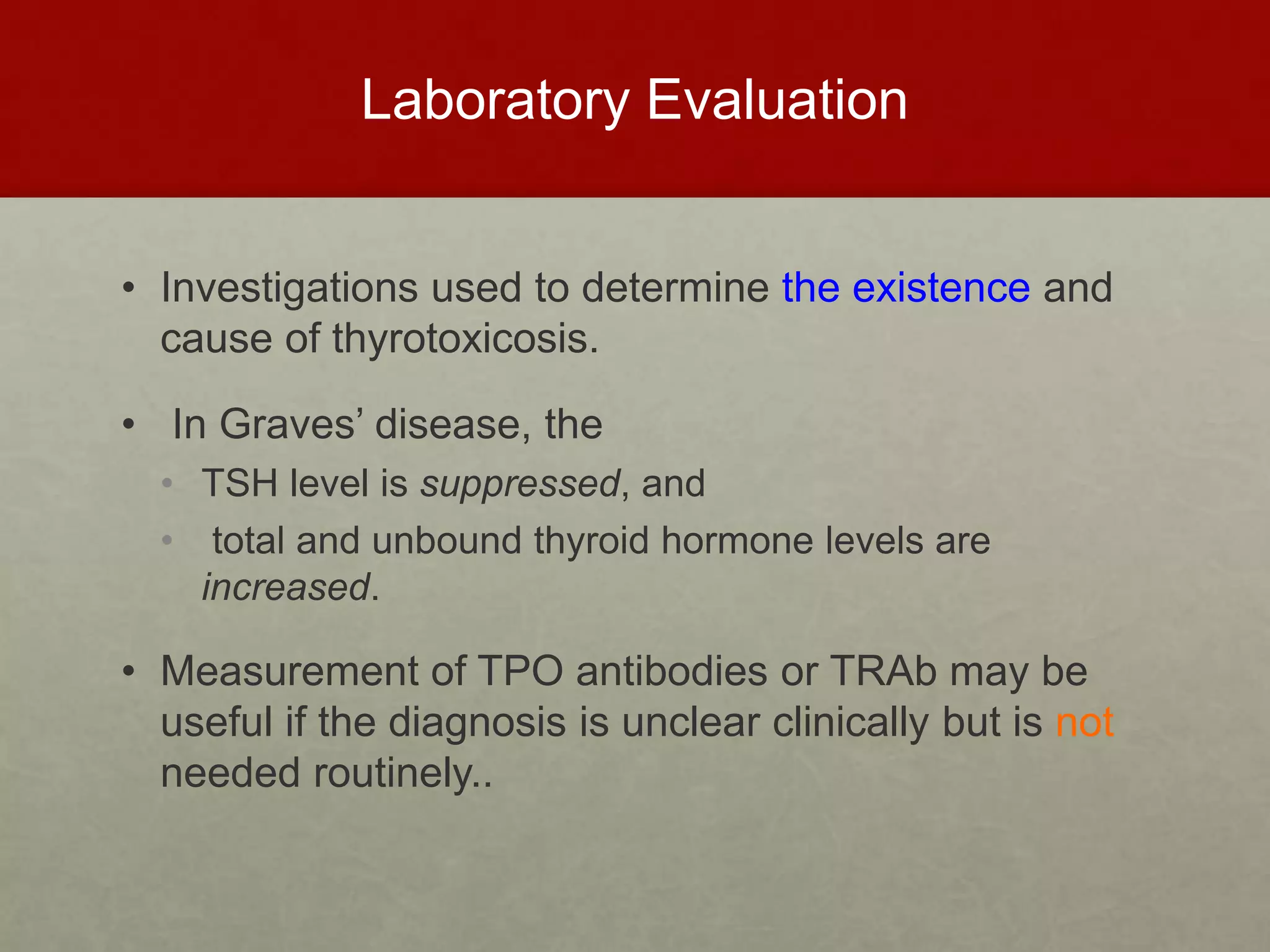 Laboratory Evaluation
• Investigations used to determine the existence and
cause of thyrotoxicosis.
• In Graves’ disease, the
• TSH level is suppressed, and
• total and unbound thyroid hormone levels are
increased.
• Measurement of TPO antibodies or TRAb may be
useful if the diagnosis is unclear clinically but is not
needed routinely..
 