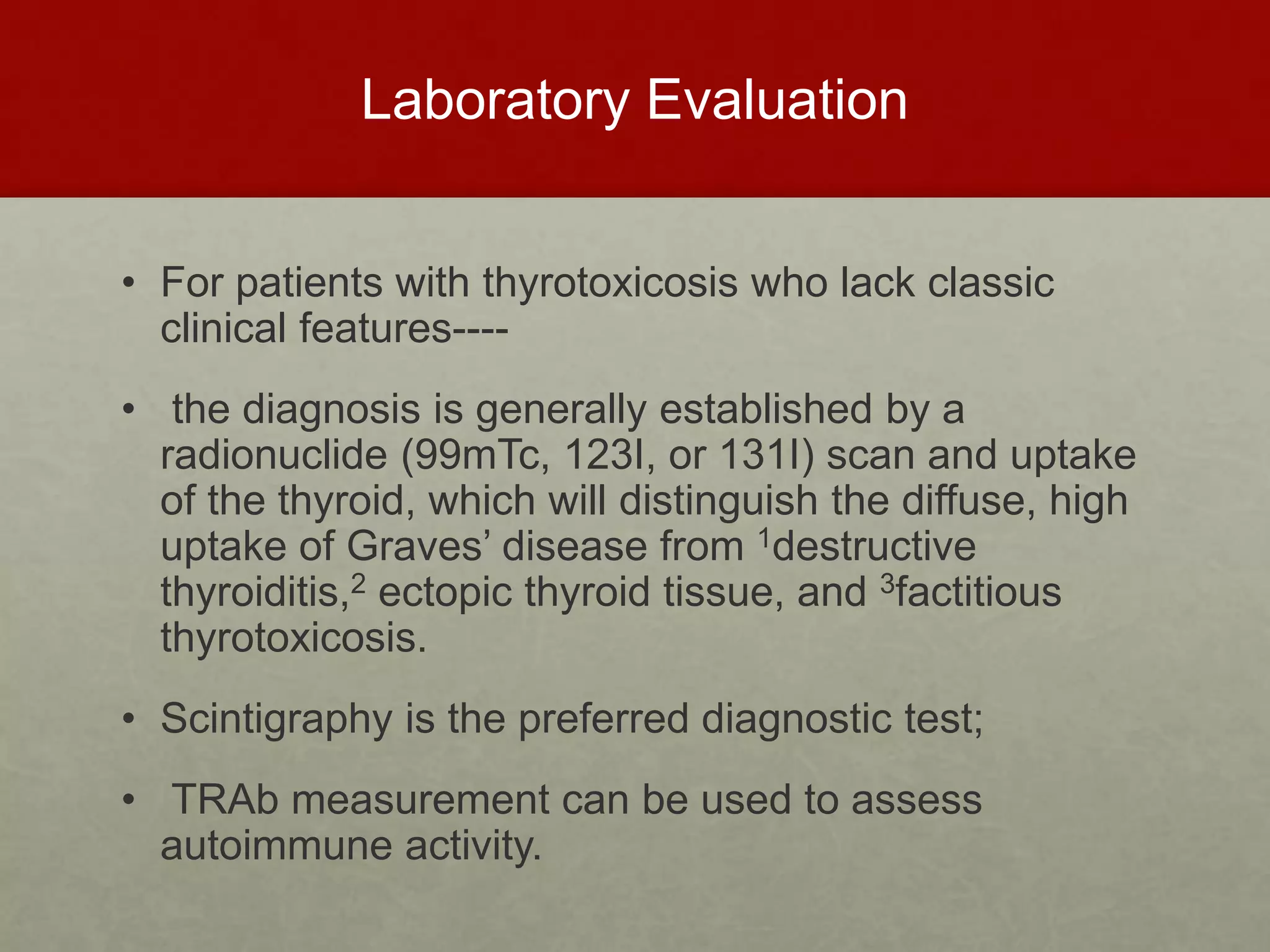 Laboratory Evaluation
• For patients with thyrotoxicosis who lack classic
clinical features----
• the diagnosis is generally established by a
radionuclide (99mTc, 123I, or 131I) scan and uptake
of the thyroid, which will distinguish the diffuse, high
uptake of Graves’ disease from 1destructive
thyroiditis,2 ectopic thyroid tissue, and 3factitious
thyrotoxicosis.
• Scintigraphy is the preferred diagnostic test;
• TRAb measurement can be used to assess
autoimmune activity.
 