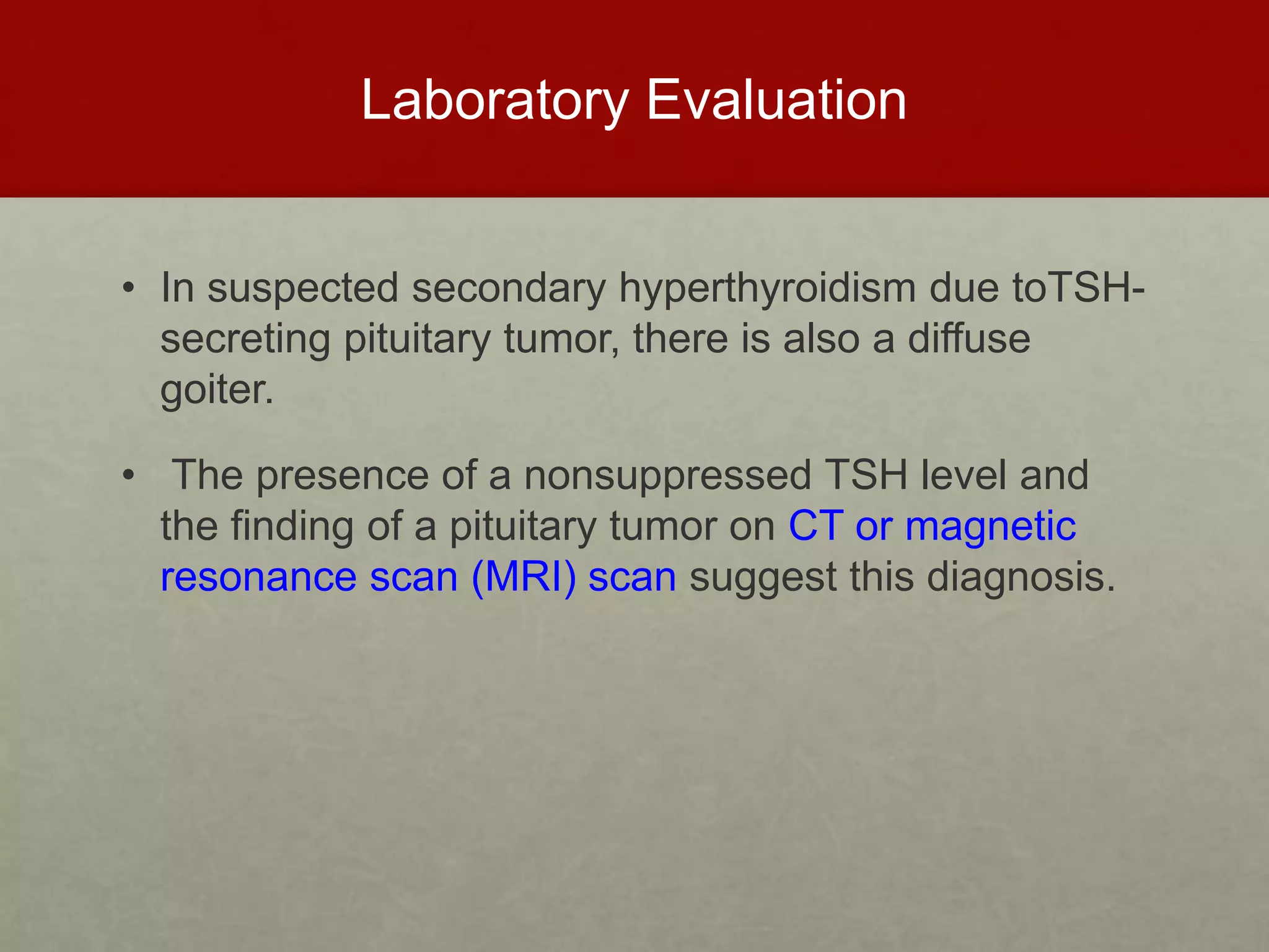 Laboratory Evaluation
• In suspected secondary hyperthyroidism due toTSH-
secreting pituitary tumor, there is also a diffuse
goiter.
• The presence of a nonsuppressed TSH level and
the finding of a pituitary tumor on CT or magnetic
resonance scan (MRI) scan suggest this diagnosis.
 