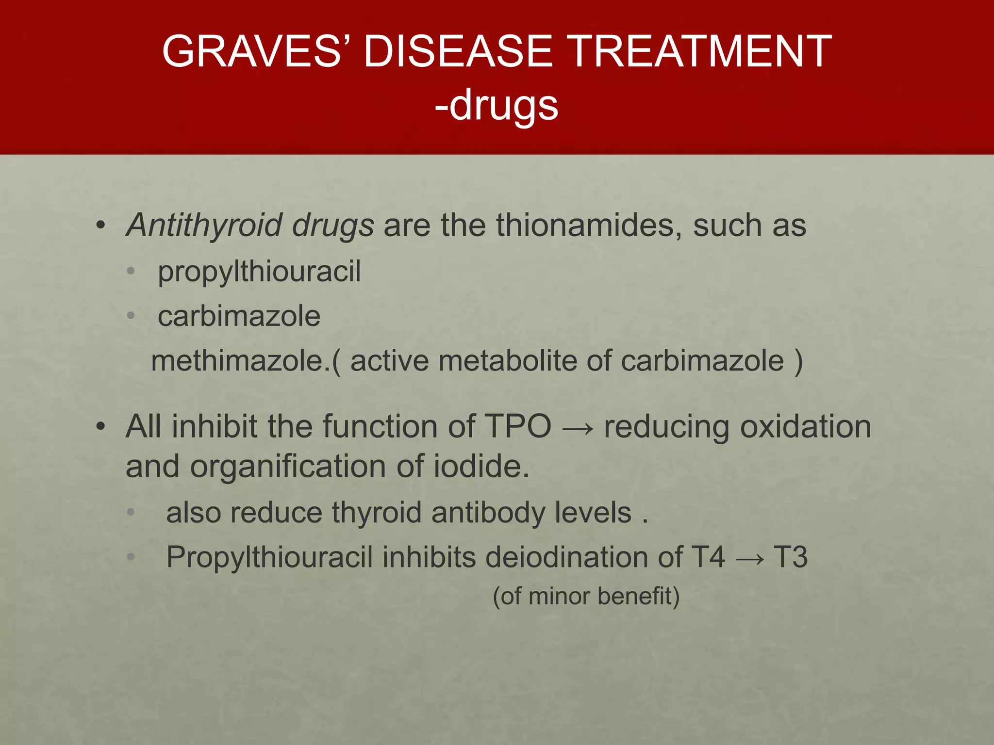 GRAVES’ DISEASE TREATMENT
-drugs
• Antithyroid drugs are the thionamides, such as
• propylthiouracil
• carbimazole
methimazole.( active metabolite of carbimazole )
• All inhibit the function of TPO → reducing oxidation
and organification of iodide.
• also reduce thyroid antibody levels .
• Propylthiouracil inhibits deiodination of T4 → T3
(of minor benefit)
 