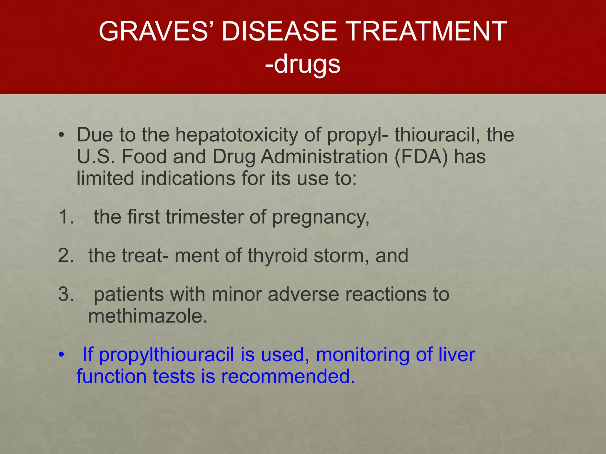 GRAVES’ DISEASE TREATMENT
-drugs
• Due to the hepatotoxicity of propyl- thiouracil, the
U.S. Food and Drug Administration (FDA) has
limited indications for its use to:
1. the first trimester of pregnancy,
2. the treat- ment of thyroid storm, and
3. patients with minor adverse reactions to
methimazole.
• If propylthiouracil is used, monitoring of liver
function tests is recommended.
 