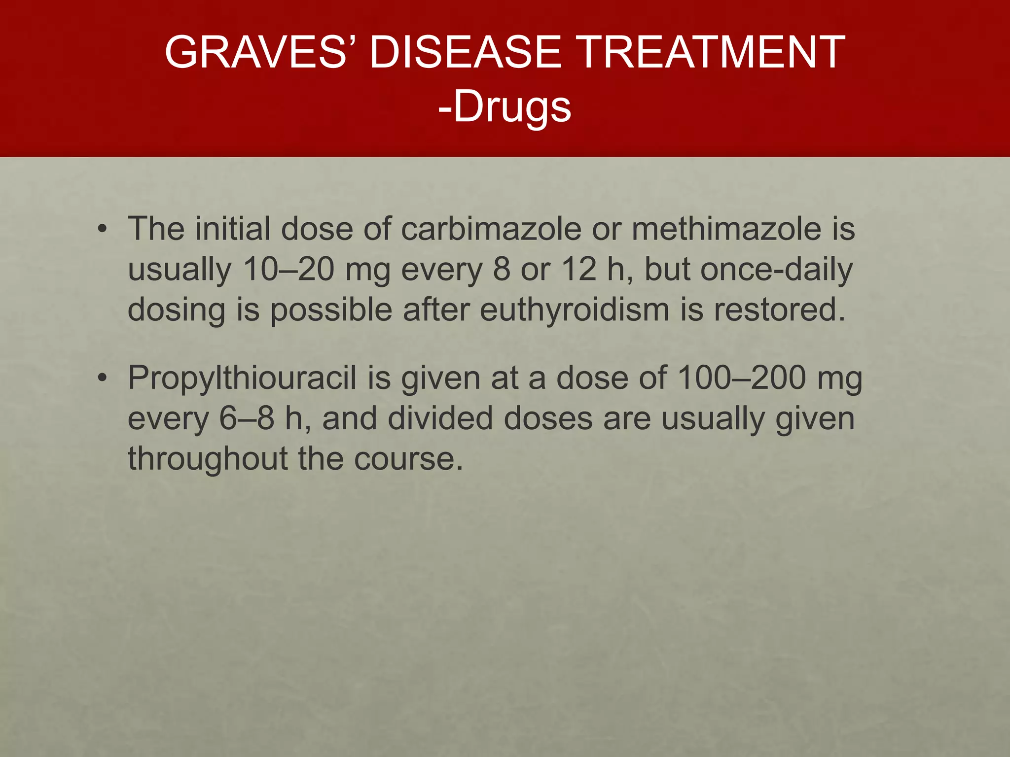 GRAVES’ DISEASE TREATMENT
-Drugs
• The initial dose of carbimazole or methimazole is
usually 10–20 mg every 8 or 12 h, but once-daily
dosing is possible after euthyroidism is restored.
• Propylthiouracil is given at a dose of 100–200 mg
every 6–8 h, and divided doses are usually given
throughout the course.
 