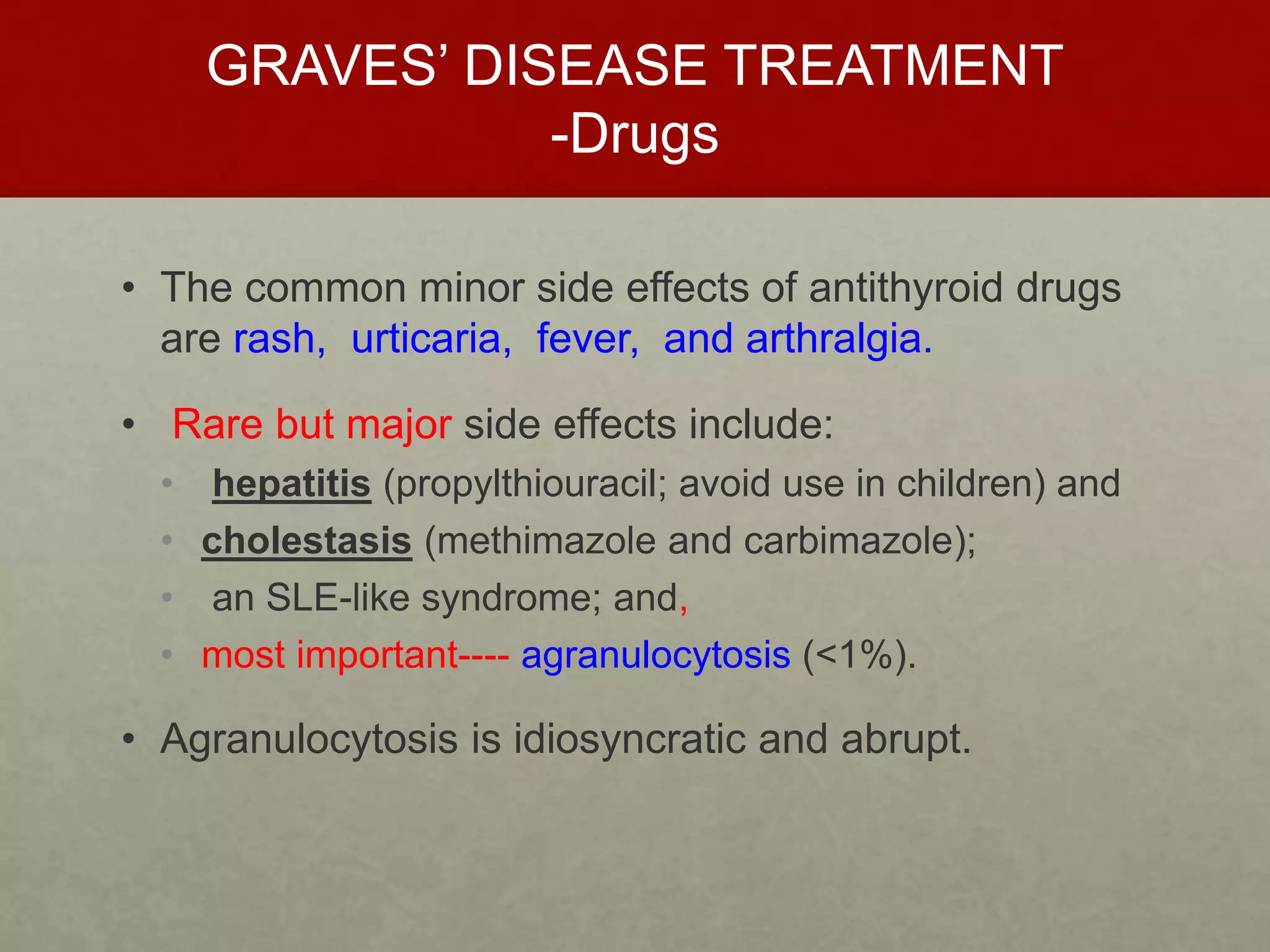 GRAVES’ DISEASE TREATMENT
-Drugs
• The common minor side effects of antithyroid drugs
are rash, urticaria, fever, and arthralgia.
• Rare but major side effects include:
• hepatitis (propylthiouracil; avoid use in children) and
• cholestasis (methimazole and carbimazole);
• an SLE-like syndrome; and,
• most important---- agranulocytosis (<1%).
• Agranulocytosis is idiosyncratic and abrupt.
 