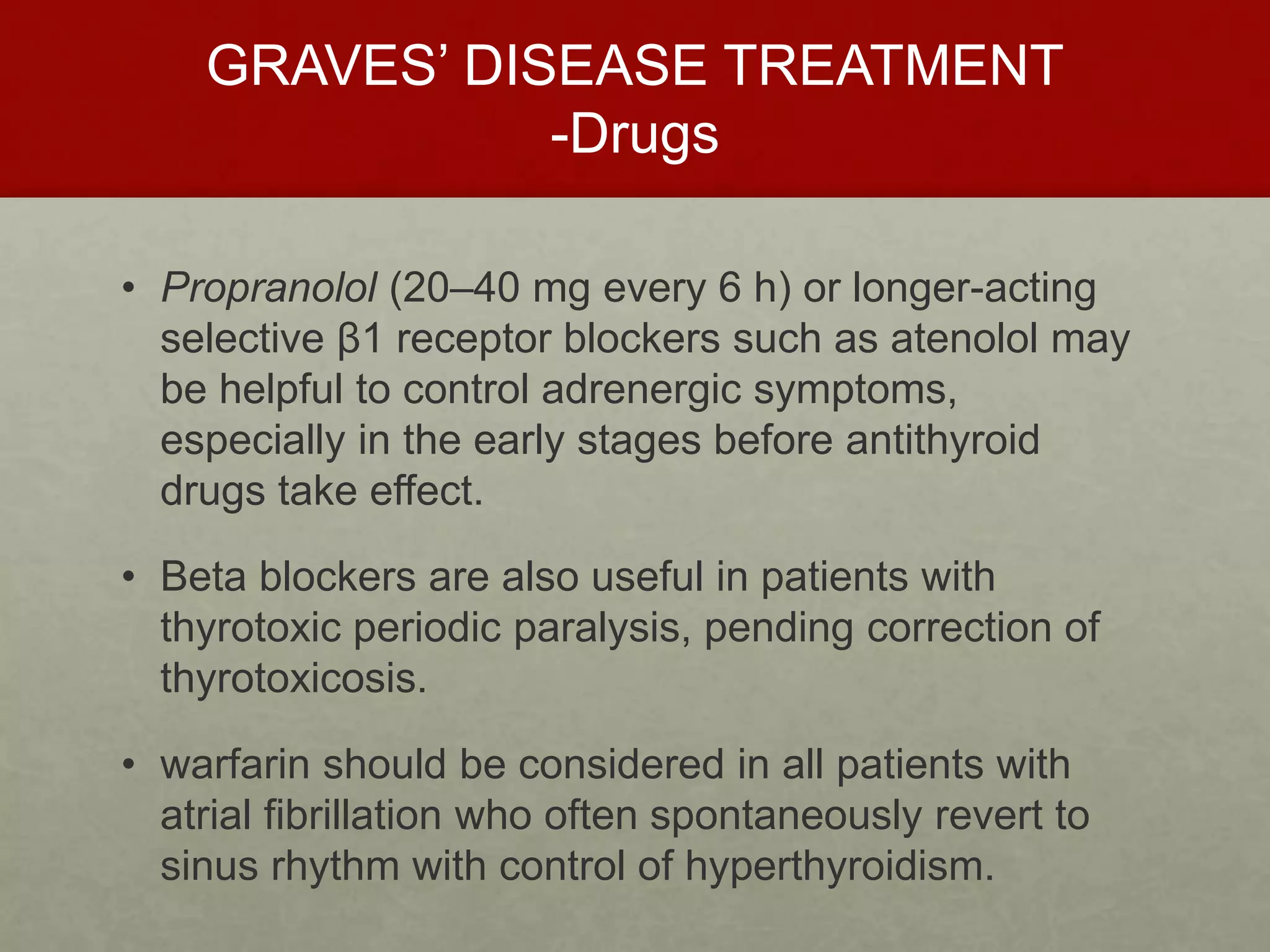 GRAVES’ DISEASE TREATMENT
-Drugs
• Propranolol (20–40 mg every 6 h) or longer-acting
selective β1 receptor blockers such as atenolol may
be helpful to control adrenergic symptoms,
especially in the early stages before antithyroid
drugs take effect.
• Beta blockers are also useful in patients with
thyrotoxic periodic paralysis, pending correction of
thyrotoxicosis.
• warfarin should be considered in all patients with
atrial fibrillation who often spontaneously revert to
sinus rhythm with control of hyperthyroidism.
 