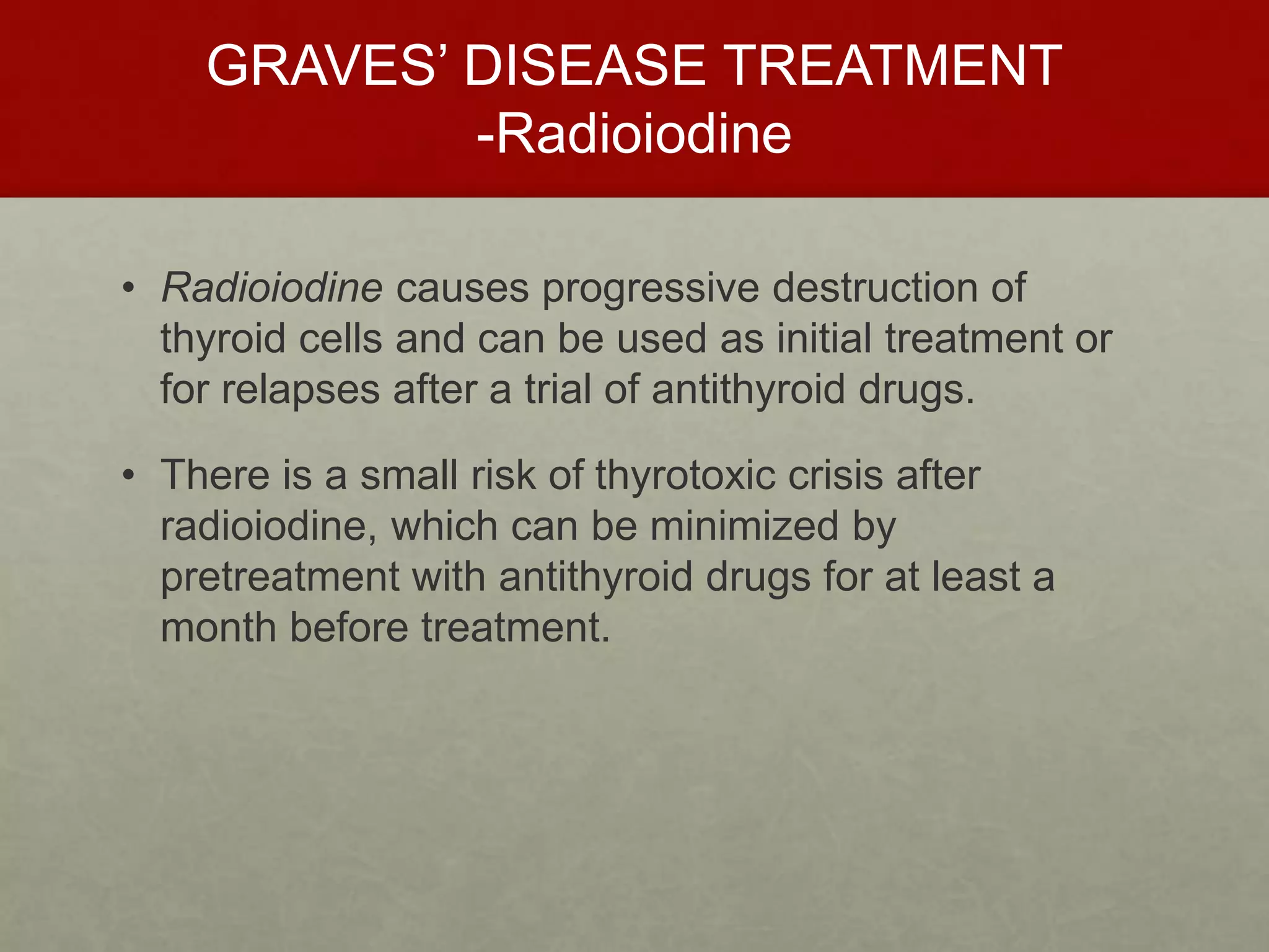 GRAVES’ DISEASE TREATMENT
-Radioiodine
• Radioiodine causes progressive destruction of
thyroid cells and can be used as initial treatment or
for relapses after a trial of antithyroid drugs.
• There is a small risk of thyrotoxic crisis after
radioiodine, which can be minimized by
pretreatment with antithyroid drugs for at least a
month before treatment.
 
